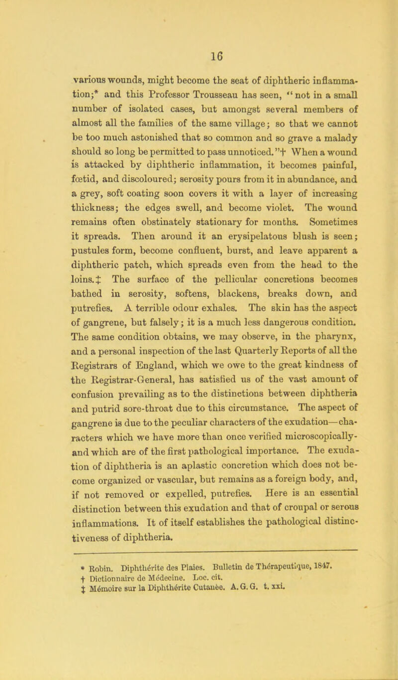 various wounds, might become the seat of diphtheric inflamma* tionj* and this Professor Trousseau has seen, “not in a small number of isolated cases, but amongst several members of almost all the families of the same village; so that we cannot be too much astonished that so common and so grave a malady should so long be permitted to pass unnoticed. ”+ When a wound is attacked by diphtheric inflammation, it becomes painful, foetid, and discoloured; serosity pours from it in abundance, and a grey, soft coating soon covers it with a layer of increasing thickness; the edges swell, and become violet. The wound remains often obstinately stationary for months. Sometimes it spreads. Then around it an erysipelatous blush is seen; pustules form, become confluent, burst, and leave apparent a diphtheric patch, which spreads even from the head to the loins, t The surface of the pellicular concretions becomes bathed in serosity, softens, blackens, breaks down, and putrefies. A terrible odour exhales. The skin has the aspect of gangrene, but falsely; it is a much less dangerous condition. The same condition obtains, we may observe, in the pharynx, and a personal inspection of the last Quarterly Eeports of all the Registrars of England, which we owe to the great kindness of the Registrar-General, has satisfied us of the vast amount of confusion prevailing as to the distinctions between diphtheria and putrid sore-throat due to this circumstance. The aspect of gangrene is due to the peculiar characters of the exudation—cha- racters which we have more than once verified microscopically- and which are of the first pathological importance. The exuda- tion of diphtheria is an aplastic concretion which does not be- come organized or vascular, but remains as a foreign body, and, if not removed or expelled, putrefies. Here is an essential distinction between this exudation and that of croupal or serous inflammations. It of itself establishes the pathological distinc- tiveness of diphtheria. * Robin. Diphtb6rite des Plaies. Bulletin de Thdrapeutique, 18-17. + Dictionnaire de Medecine. Loc. cit. t M6moire sur la Diphtherite Cutau6e. A. G. G. t. xxi.