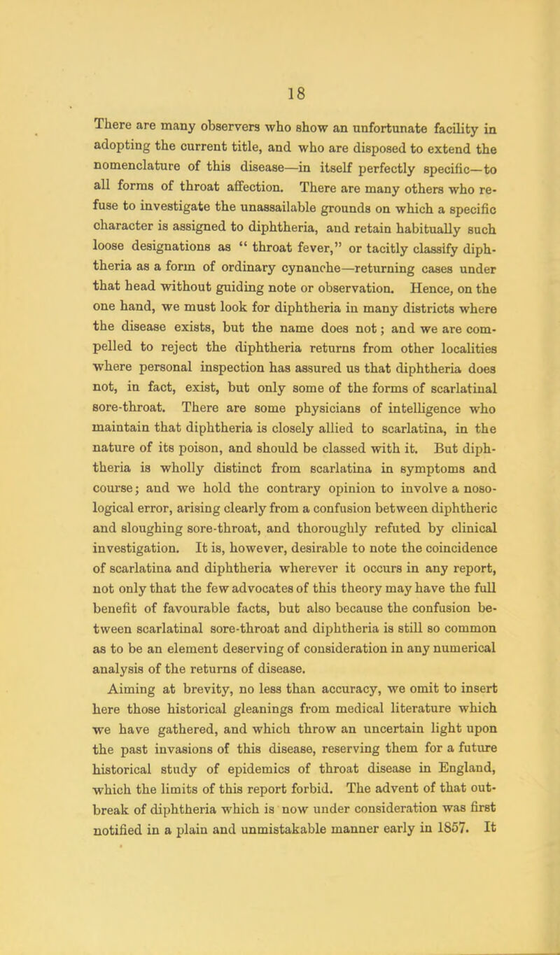 There are many observers who show an unfortunate facility in adopting the current title, and who are disposed to extend the nomenclature of this disease—in itself perfectly specific—to all forms of throat affection. There are many others who re- fuse to investigate the unassailable grounds on which a specific character is assigned to diphtheria, and retain habitually such loose designations as “ throat fever,” or tacitly classify diph- theria as a form of ordinary cynanche—returning cases under that head without guiding note or observation. Hence, on the one hand, we must look for diphtheria in many districts where the disease exists, but the name does not; and we are com- pelled to reject the diphtheria returns from other localities where personal inspection has assured us that diphtheria does not, in fact, exist, but only some of the forms of scarlatinal sore-throat. There are some physicians of intelligence who maintain that diphtheria is closely allied to scarlatina, in the nature of its poison, and should be classed with it. But diph- theria is wholly distinct from scarlatina in symptoms and com’se; and we hold the contrary opinion to involve a noso- logical error, arising clearly from a confusion between diphtheric and sloughing sore-throat, and thoroughly refuted by clinical investigation. It is, however, desirable to note the coincidence of scarlatina and diphtheria wherever it occurs in any report, not only that the few advocates of this theory may have the full benefit of favourable facts, but also because the confusion be- tween scarlatinal sore-throat and diphtheria is stiU so common as to be an element deserving of consideration in any numerical analysis of the returns of disease. Aiming at brevity, no less than accuracy, we omit to insert here those historical gleanings from medical literature which we have gathered, and which throw an uncertain light upon the past invasions of this disease, reserving them for a future historical study of epidemics of throat disease in England, which the limits of this report forbid. The advent of that out- break of diphtheria which is now under consideration was first notified in a plain and unmistakable manner early in 1867. It