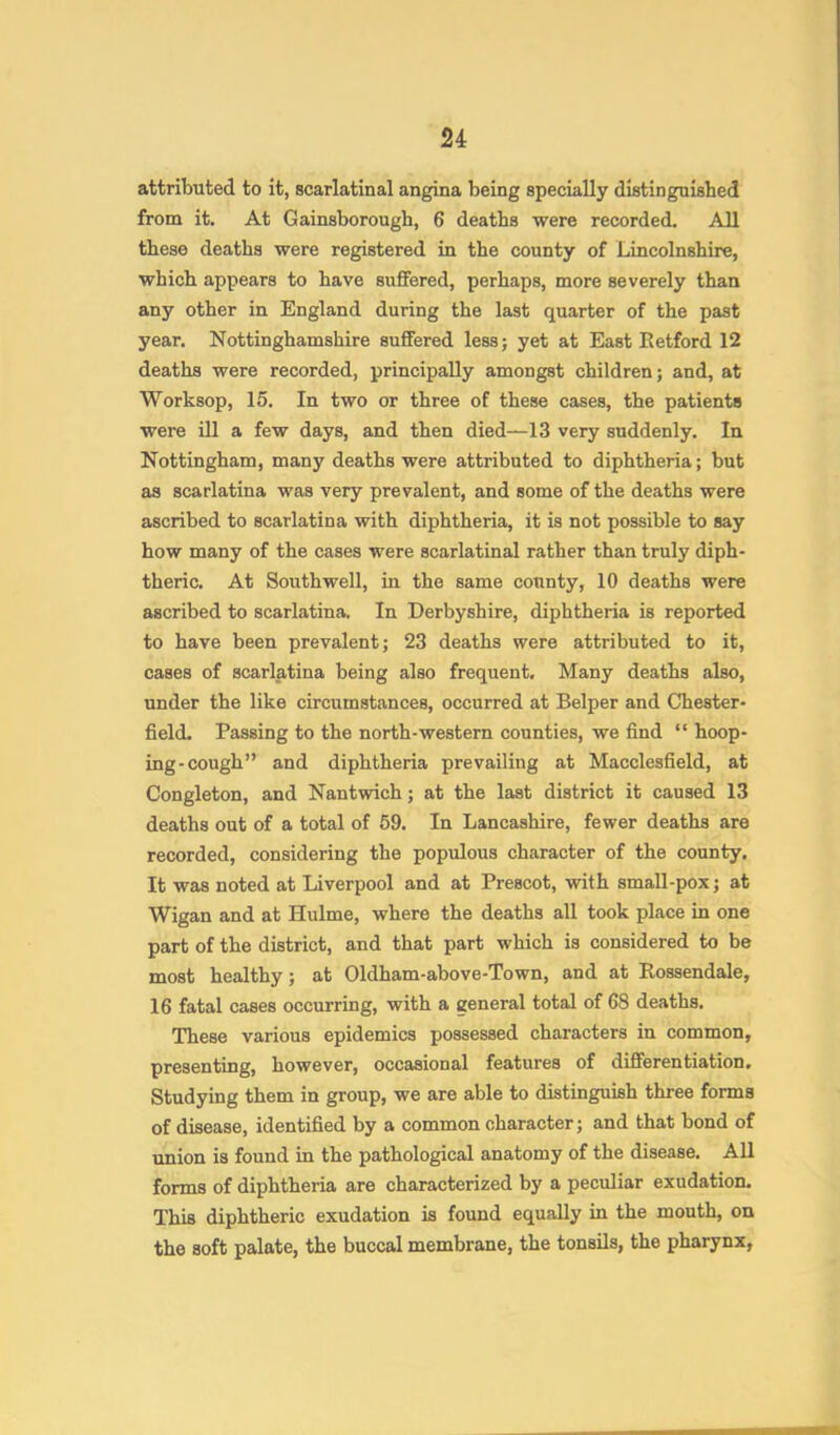 attributed to it, scarlatinal angina being specially distinguished from it. At Gainsborough, 6 deaths were recorded. All these deaths were registered in the county of Lincolnshire, which appears to have suffered, perhaps, more severely than any other in England during the last quarter of the past year. Nottinghamshire suffered lessj yet at East Retford 12 deaths were recorded, principally amongst children; and, at Worksop, 15. In two or three of these cases, the patients were ill a few days, and then died—13 very suddenly. In Nottingham, many deaths were attributed to diphtheria; but as scarlatina was very prevalent, and some of the deaths were ascribed to scarlatina with diphtheria, it is not possible to say how many of the cases were scarlatinal rather than truly diph- theric. At Southwell, in the same county, 10 deaths were ascribed to scarlatina. In Derbyshire, diphtheria is reported to have been prevalent; 23 deaths were attributed to it, cases of scarlatina being also frequent. Many deaths also, under the like circumstances, occurred at Belper and Chester- field. Passing to the north-western counties, we find “ hoop- ing-cough” and diphtheria prevailing at Macclesfield, at Congleton, and Nantwich; at the last district it caused 13 deaths out of a total of 59. In Lancashire, fewer deaths are recorded, considering the populous character of the county. It was noted at Liverpool and at Prescot, with small-pox; at Wigan and at Hulme, where the deaths all took place in one part of the district, and that part which is considered to be most healthy; at Oldham-above-Town, and at Rossendale, 16 fatal cases occurring, with a general total of 68 deaths. These various epidemics possessed characters in common, presenting, however, occasional features of differentiation. Studying them in group, we are able to distinguish three forms of disease, identified by a common character; and that bond of union is found in the pathological anatomy of the disease. All forms of diphtheria are characterized by a peculiar exudation. This diphtheric exudation is found equally in the mouth, on the soft palate, the buccal membrane, the tonsils, the pharynx,