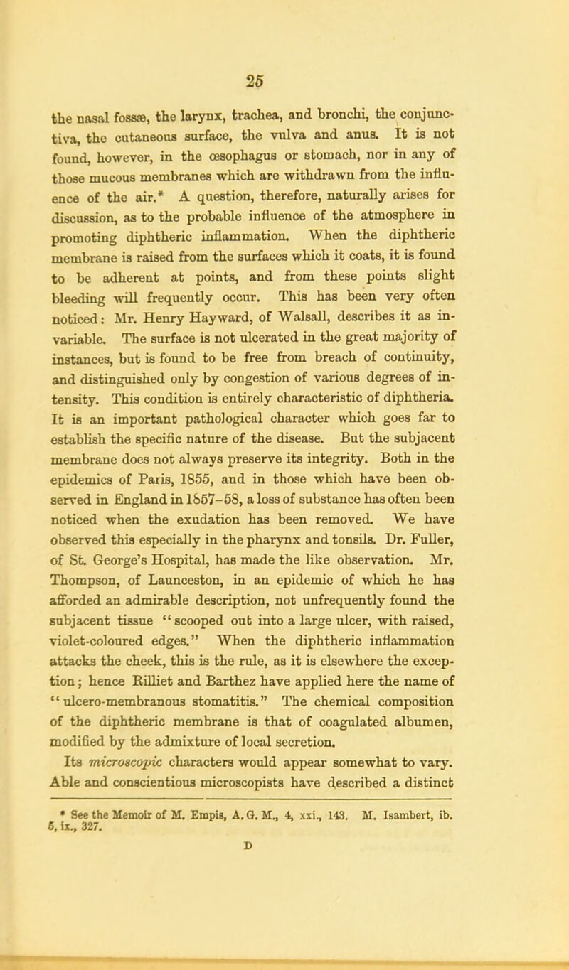 the nasal foss®, the larynx, trachea, and bronchi, the conjunc- tiva, the cutaneous surface, the vulva and anus. It is not found, however, in the oesophagus or stomach, nor in any of those mucous membranes which are withdrawn from the influ- ence of the air.* A question, therefore, naturally arises for discussion, as to the probable influence of the atmosphere in promoting diphtheric inflammation. When the diphtheric membrane is raised from the surfaces which it coats, it is found to be adherent at points, and from these points slight bleeding wUl frequently occur. This has been very often noticed: Mr. Henry Hayward, of Walsall, describes it as in- variable. The surface is not ulcerated in the great majority of instances, but is foimd to be free from breach of continuity, and distinguished only by congestion of various degrees of in- tensity. This condition is entirely characteristic of diphtheria. It is an important pathological character which goes far to establish the specific nature of the disease. But the subjacent membrane does not always preserve its integrity. Both in the epidemics of Paris, 1855, and in those which have been ob- served in England in 1857-58, a loss of substance has often been noticed when the exudation has been removed. We have observed this especially in the pharynx and tonsils. Dr. FuUer, of St. George’s Hospital, has made the like observation. Mr. Thompson, of Launceston, in an epidemic of which he has afforded an admirable description, not unfrequently found the subjacent tissue “ scooped out into a large ulcer, with raised, violet-coloured edges.” When the diphtheric inflammation attacks the cheek, this is the rule, as it is elsewhere the excep- tion ; hence Rilliet and Barthez have applied here the name of “ ulcero-membranous stomatitis.” The chemical composition of the diphtheric membrane is that of coagulated albumen, modified by the admixture of local secretion. Its microscopic characters would appear somewhat to vary. Able and conscientious microscopists have described a distinct • See the Memoir of M. £mpis, A. G. M., 4, xii., 143. M. Isambert, ib. 6, ii, 327. D
