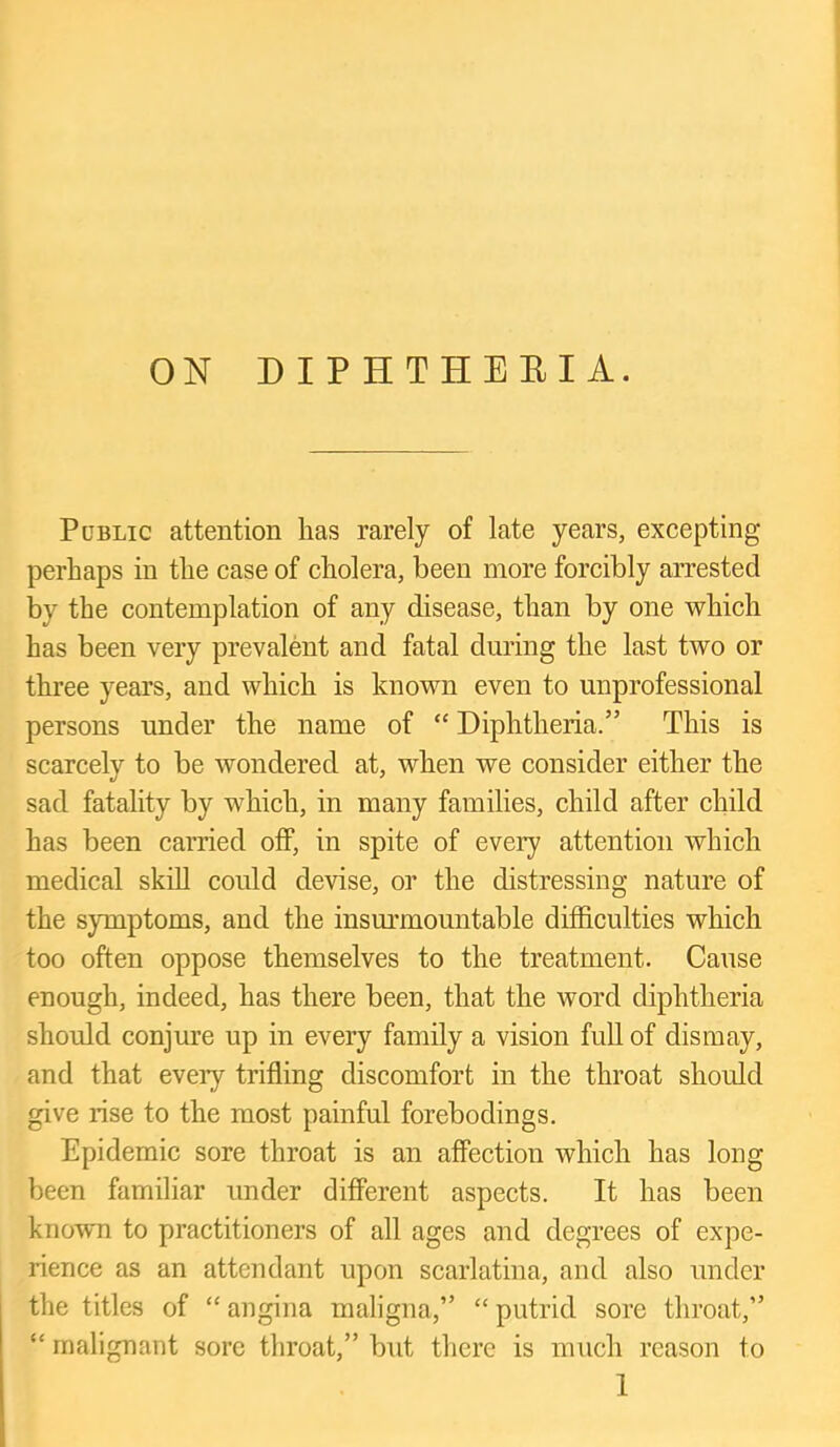 ON DIPHTHEEI A. PoBLic attention has rarely of late years, excepting perhaps in the case of cholera, been more forcibly arrested by the contemplation of any disease, than by one which has been very prevalent and fatal during the last two or three years, and which is known even to unprofessional persons under the name of “ Diphtheria.” This is scarcely to be wondered at, when we consider either the sad fatality by which, in many families, child after child has been carried off, in spite of every attention which medical skill could devise, or the distressing nature of the symptoms, and the insm’mountable difficulties which too often oppose themselves to the treatment. Cause enough, indeed, has there been, that the word diphtheria should conjure up in every family a vision full of dismay, and that every trifling discomfort in the throat should give rise to the most painful forebodings. Epidemic sore throat is an affection which has long been familiar under different aspects. It has been known to practitioners of all ages and degrees of expe- rience as an attendant upon scarlatina, and also under the titles of “ angina maligna,” “ putrid sore throat,” “ malignant sore throat,” but there is much reason to 1