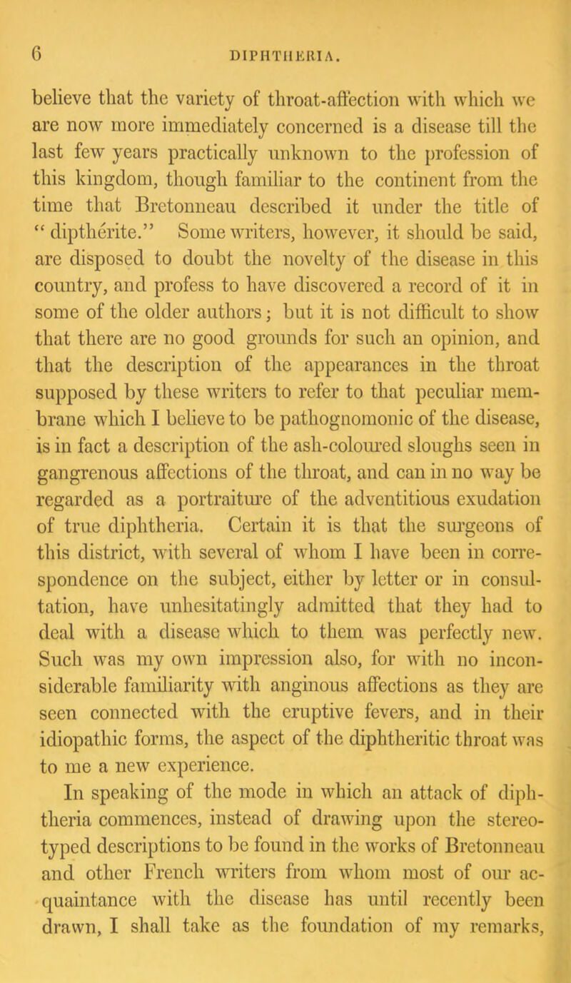 believe that the variety of throat-affection with which we are now more immediately concerned is a disease till the last few years practically unknown to the profession of this kingdom, though familiar to the continent from the time that Bretonneau described it under the title of “ diptherite.” Some writers, however, it should be said, are disposed to doubt the novelty of the disease in this country, and profess to have discovered a record of it in some of the older authors; but it is not difficult to show that there are no good grounds for such an opinion, and that the description of the appearances in the throat supposed by these writers to refer to that peculiar mem- brane which I believe to be pathognomonic of the disease, is in fact a description of the ash-colom-ed sloughs seen in gangrenous aff'ections of the throat, and can in no way be regarded as a portraitm’e of the adventitious exudation of true diphtheria. Certain it is that the sm’geons of this district, with several of whom I have been in corre- spondence on the subject, either by letter or in consul- tation, have unhesitatingly admitted that they had to deal with a disease which to them was perfectly new. Such was my own impression also, for with no incon- siderable familiarity with anginous affections as they are seen connected with the eruptive fevers, and in their idiopathic forms, the aspect of the diphtheritic throat was to me a new experience. In speaking of the mode in which an attack of diph- theria commences, instead of drawing upon the stereo- typed descriptions to be found in the works of Bretonneau and other French writers from whom most of our ac- *quaintance with the disease has until recently been drawn, I shall take as the foundation of my remarks.