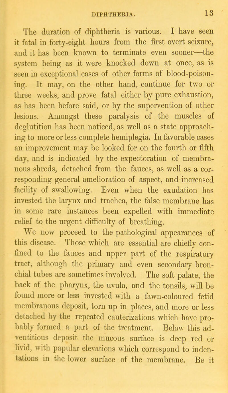 The duration of diphtheria is various. I have seen it fatal in forty-eight hours from the first overt seizure, and it has been known to terminate even sooner—the system being as it were knocked down at once, as is seen in exceptional cases of other forms of blood-poison- ing. It may, on the other hand, continue for two or three weeks, and prove fatal either by pure exhaustion, as has been before said, or by the supervention of other lesions. Amongst these paralysis of the muscles of deglutition has been noticed, as well as a state approach- ing to more or less complete hemiplegia. In favorable cases an improvement may be looked for on the fom’th or fifth day, and is indicated by the expectoration of membra- nous shreds, detached from the fauces, as well as a cor- responding general amelioration of aspect, and increased facility of swallowing. Even when the exudation has invested the larynx and trachea, the false membrane has in some rare instances been expelled with immediate relief to the urgent difficulty of breathing. We now proceed to the pathological appearances of this disease. Those which are essential are chiefiy con- fined to the fauces and upper part of the respiratory tract, although the primary and even secondary bron- chial tubes are sometimes involved. The soft palate, the back of the pharynx, the uvula, and the tonsils, will be found more or less invested with a fawn-coloured fetid membranous deposit, torn up in places, and more or less detached by the repeated cauterizations which have pro- bably formed a part of the treatment. Below this ad- ventitious deposit the mucous surface is deep red or livid, with papular elevations which correspond to inden- tations in the lower surface of the membrane. Be it