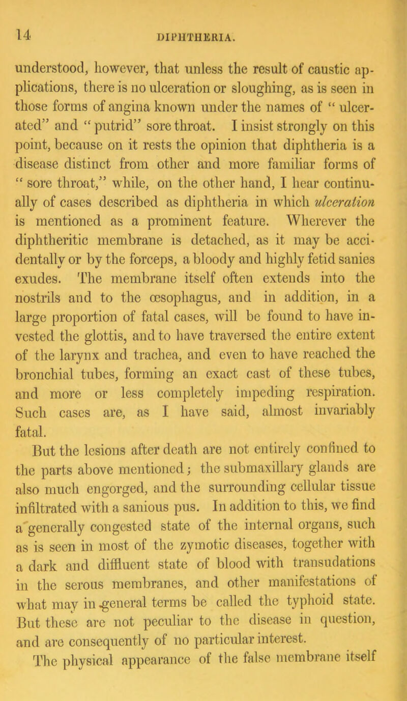 understood, however, that unless the result of caustic ap- plications, there is no ulceration or sloughing, as is seen in those forms of angina known under the names of “ ulcer- ated” and “ putrid” sore throat. I insist strongly on this point, because on it rests the opinion that diphtheria is a disease distinct from other and more familiar forms of “ sore throat,” while, on the other hand, I hear continu- ally of cases described as diphtheria in which ulceration is mentioned as a prominent feature. Wherever the diphtheritic membrane is detached, as it may be acci- dentally or by the forceps, a bloody and highly fetid sanies exudes. The membrane itself often extends into the nostrils and to the oesophagus, and in addition, in a large proportion of fatal cases, will be found to have in- vested the glottis, and to have traversed the entire extent of the larynx and trachea, and even to have reached the bronchial tubes, forming an exact cast of these tubes, and more or less completely impeding respiration. Such cases are, as I have said, almost invariably fatal. But the lesions after death are not entirely confined to the parts above mentioned; the submaxillary glands are also much engorged, and the suiTOunding cellular tissue infiltrated with a sanious pus. In addition to this, we find a*generally congested state of the internal organs, such as is seen in most of the zymotic diseases, together with a dark and diffluent state of blood with transudations in the serous membranes, and other manifestations of what may in .general terms be called the typhoid state. But these are not peculiar to the disease in question, and are consequently of no particular interest. The physical appearance of the false membrane itself