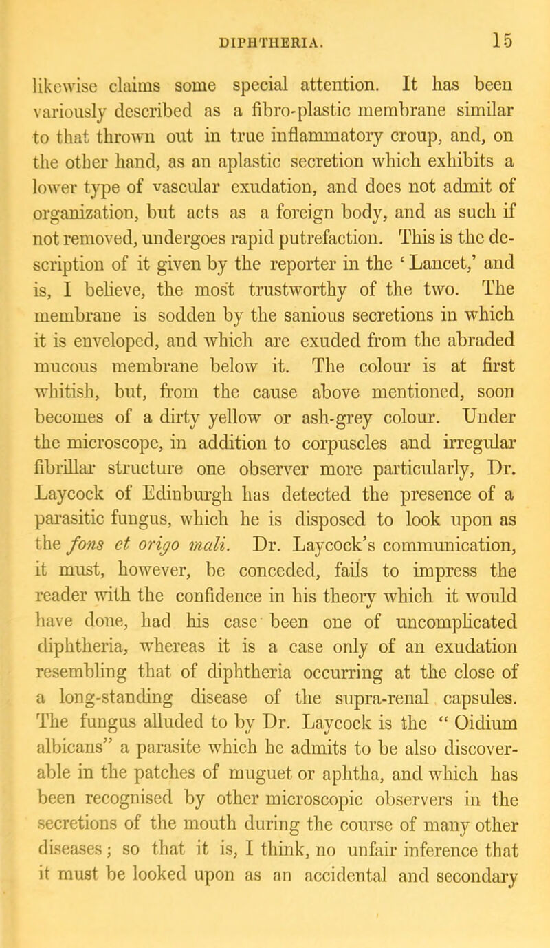 likewise claims some special attention. It has been variously described as a fibro-plastic membrane similar to that thrown out in true inflammatory croup, and, on the other hand, as an aplastic secretion which exhibits a lower type of vascular exudation, and does not admit of organization, but acts as a foreign body, and as such if not removed, undergoes rapid putrefaction. This is the de- scription of it given by the reporter in the ‘ Lancet,’ and is, I believe, the most trustworthy of the two. The membrane is sodden by the sanious secretions in which it is enveloped, and which are exuded from the abraded mucous membrane below it. The colour is at first whitish, but, from the cause above mentioned, soon becomes of a dirty yellow or ash-grey colour. Under the microscope, in addition to corpuscles and irregular fibriUai- structm’e one observer more particularly. Dr. Laycock of Edinburgh has detected the presence of a parasitic fungus, which he is disposed to look upon as the fons et origo mail. Dr. Laycock’s communication, it must, however, be conceded, fails to impress the reader with the confidence in his theory which it would have done, had his case' been one of uncomphcated diphtheria, whereas it is a case only of an exudation resembling that of diphtheria occurring at the close of a long-standing disease of the supra-renal capsules. The fungus alluded to by Dr. Laycock is the “ Oidium albicans” a parasite which he admits to be also discover- able in the patches of muguet or aphtha, and which has been recognised by other microscopic observers in the secretions of the mouth during the course of many other diseases; so that it is, I think, no unfair inference that it must be looked upon as an accidental and secondary