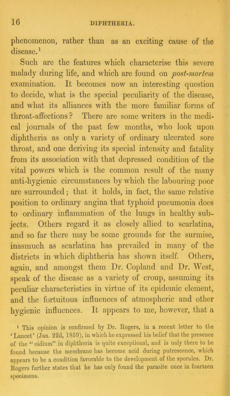 phenomenon, rather than as an exciting cause of the disease.^ Such are the featimes which characterise this severe malady during life, and which are found on post-mortem examination. It becomes now an interesting question to decide, what is the special peculiarity of the disease, and what its alliances with the more familiar forms of throat-affections ? There are some writers in the medi- cal journals of the past few months, who look upon diphtheria as only a variety of ordinary ulcerated sore throat, and one deriving its special intensity and fatality from its association with that depressed condition of the vital powers which is the common result of the many anti-hygienic circumstances by which the labouring poor are surrounded; that it holds, in fact, the same relative position to ordinary angina that typhoid pneumonia does to ordinary inflammation of the luugs in healthy sub- jects. Others regard it as closely allied to scarlatina, and so far there may be some grounds for the surmise, inasmuch as scarlatina has prevailed in many of the districts in which diphtheria has shown itself. Others, again, and amongst them Dr. Copland and Dr. West, speak of the disease as a variety of croup, assuming its peculiar characteristics in virtue of its epidemic element, and the fortuitous influences of atmospheric and other hygienic influences. It appears to me, however, that a ‘ This opinion is confirmed by Dr. Rogers, in a recent letter to tlie ‘Lancet’ (Jan. 22d, 1859), in which he expressed his belief that the presence of the “oidium” in diphtheria is quite exceptional, and is only there to be found because the membrane has become acid during putrescence, which appears to be a condition favorable to the development of the sporules. Dr. Rogers further states that he has only found the parasite once in fourteen specimens.