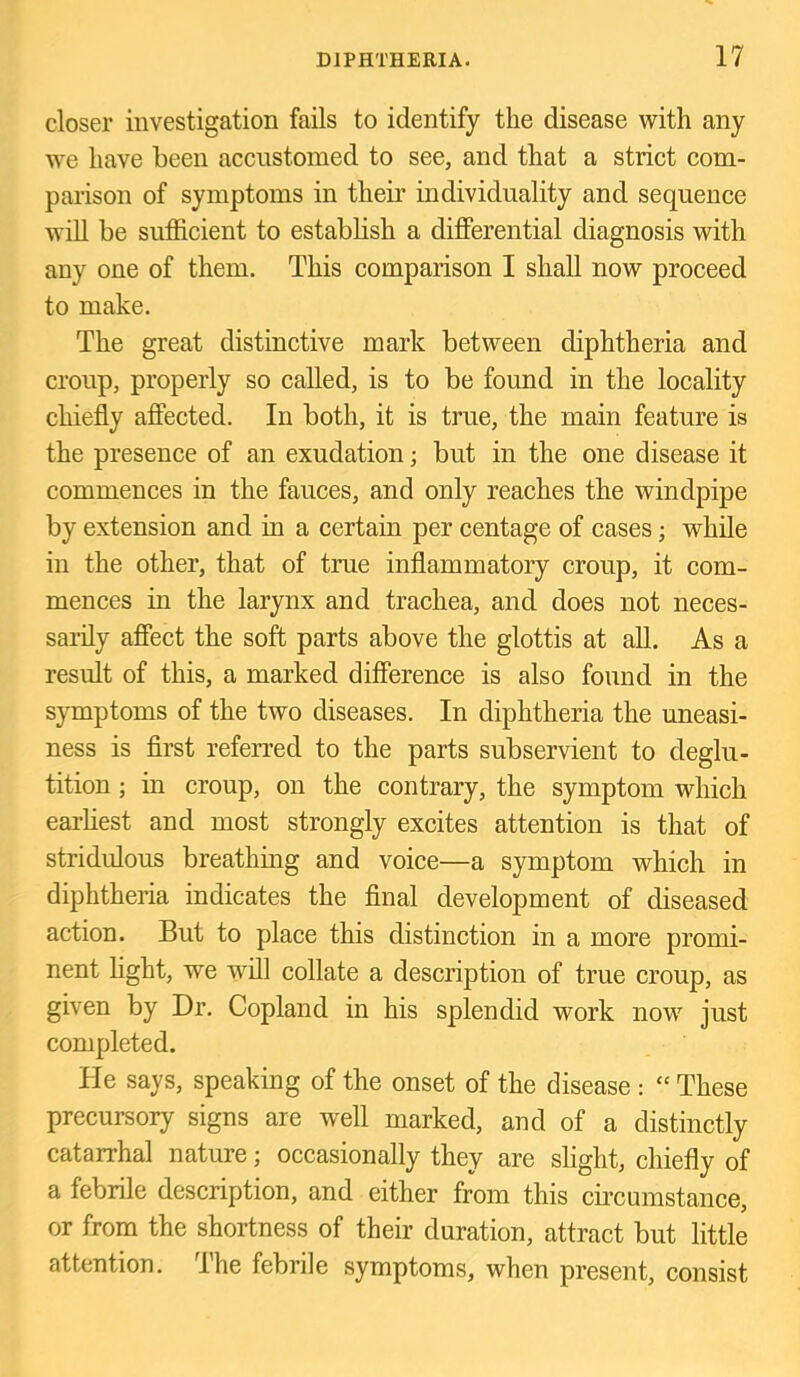 closer investigation fails to identify the disease with any we have been accustomed to see, and that a strict com- parison of symptoms in their individuality and sequence will be sufficient to establish a differential diagnosis with any one of them. This comparison I shall now proceed to make. The great distinctive mark between diphtheria and croup, properly so called, is to be found in the locality chiefly affected. In both, it is true, the main feature is the presence of an exudation; but in the one disease it commences in the fauces, and only reaches the windpipe by extension and in a certain per centage of cases; while in the other, that of true inflammatory croup, it com- mences in the larynx and trachea, and does not neces- sarily affect the soft parts above the glottis at all. As a result of this, a marked difference is also found in the symptoms of the two diseases. In diphtheria the uneasi- ness is flrst referred to the parts subservient to deglu- tition ; in croup, on the contrary, the symptom which earhest and most strongly excites attention is that of stridulous breathing and voice—a symptom which in diphtheria indicates the flnal development of diseased action. But to place this distinction in a more promi- nent hght, we will collate a description of true croup, as given by Dr. Copland in his splendid work now just completed. He says, speaking of the onset of the disease ; “ These precursory signs are well marked, and of a distinctly catarrhal nature; occasionally they are slight, chiefly of a febrile description, and either from this circumstance, or from the shortness of their duration, attract but little attention. I he febrile symptoms, when present, consist