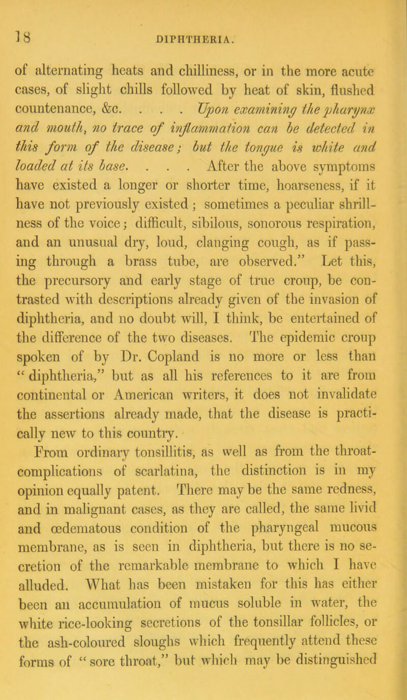 of alternating heats and chilliness, or in the more acute cases, of slight chills followed by heat of skin, flushed countenance, &c. . . . Upon examining the jjhargnx and mouth, no trace of inf animation can he detected in this form of the disease; but the tongue is white and loaded at its base. . . . After the above symptoms have existed a longer or shorter time, hoarseness, if it have not previously existed ; sometimes a peculiar shrill- ness of the voice; difficult, sibilous, sonorous respiration, and an unusual dry, loud, clanging cough, as if pass- ing through a brass tube, are observed.” Let this, the precursory and early stage of true croup, be con- trasted with descriptions already given of the invasion of diphtheria, and no doubt will, I think, be entertained of the difference of the two diseases. The epidemic croup spoken of by Dr. Copland is no more or less than “ diphtheria,” but as all his references to it are from continental or American writers, it does not invalidate the assertions already made, that the disease is practi- cally new to this countiy. From ordinary tonsillitis, as well as from the throat- complications of scarlatina, the distinction is in my opinion equally patent. There may be the same redness, and in malignant cases, as they are called, the same livid and oedematous condition of the pharyngeal mucous membrane, as is seen in diphtheria, but there is no se- cretion of the remarkable membrane to which I have alluded. What has been mistaken for this has either been an accumulation of mucus soluble in water, the white rice-looking secretions of the tonsillar follicles, or the ash-coloured sloughs which frequently attend these forms of “ sore throat,” but which may be distinguished