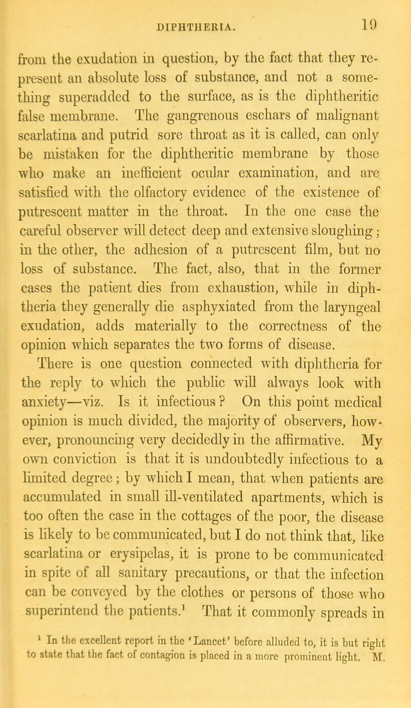 from the exudation in question, by the fact that they re- present an absolute loss of substance, and not a some- thing superadded to the sm’face, as is the diphtheritic false membrane. The gangrenous eschars of malignant scarlatina and putrid sore throat as it is called, can only be mistaken for the diphtheritic membrane by those who make an inefficient ocidar examination, and are satisfied with the olfactory evidence of the existence of putrescent matter in the throat. In the one case the careful observer will detect deep and extensive sloughing; in the other, the adhesion of a putrescent film, but no loss of substance. The fact, also, that in the former cases the patient dies from exhaustion, while in diph- theria they generally die asphyxiated from the laryngeal exudation, adds materially to the correctness of the opinion which separates the two forms of disease. There is one question connected with diphtheria for the reply to which the public will always look with anxiety—viz. Is it infectious ? On this point medical opinion is much divided, the majority of observers, how- ever, pronouncing very decidedly in the affirmative. My own conviction is that it is undoubtedly infectious to a limited degree; by which I mean, that when patients are accumulated in small ill-ventilated apartments, which is too often the case in the cottages of the poor, the disease is likely to be communicated, but I do not think that, like scarlatina or erysipelas, it is prone to be communicated in spite of all sanitary precautions, or that the infection can be conveyed by the clothes or persons of those who superintend the patients.’ That it commonly spreads in * In the excellent report in the ‘Lancet’ before alluded to, it is but right to state that the fact of contagion is placed in a more prominent light. M.