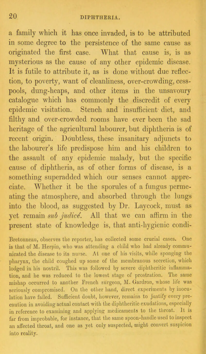 a family which it has once invaded, is to be attributed in some degree to the persistence of the same cause as originated the first case. What that cause is, is as mysterious as the cause of any other epidemic disease. It is futile to attribute it, as is done without due reflec- tion, to poverty, want of cleanliness, over-crowding, cess- pools, dung-heaps, and other items in the unsavoury catalogue which has commonly the discredit of every epidemic visitation. Stench and insufficient diet, and filthy and over-crowded rooms have ever been the sad heritage of the agricultural labourer, but diphtheria is of recent origin. Doubtless, these insanitary adjuncts to the labourer’s life predispose him and his children to the assault of any epidemic malady, but the speciflc cause of diphtheria, as of other forms of disease, is a something superadded which our senses cannot appre- ciate. Whether it be the sporules of a fungus perme- ating the atmosphere, and absorbed tlu-ough the lungs into the blood, as suggested by Dr. Laycock, must as yet remain suh judice. All that we can affirm in the present state of knowledge is, that anti-hygienic condi- Bretonneau, observes the reporter, lias collected some erucial cases. One is that of M. Herpiu, who was attending a eliild who had already commu- nicated the disease to its nurse. At one of his visits, while sponging the pharynx, the child coughed up some of the membranous seeretiou, which lodged in his nostril. This was followed by severe diphtheritic inflamma- tion, and he was reduced to the lowest stage of prostration. The same mishap occurred to another French surgeon, M. Gardron, whose life was seriously compromised. On the other band, direct experiments by inocu- lation have failed. Sufficient doubt, however, remains to justify every pre- caution in avoiding actual contact with the diphtheritic exudations, especially in reference to examining and applying medicaments to the tliroat. It is far from improbable, for instance, that the same spoon-handle used to inspect an affected throat, and one as yet only suspected, might convert suspicion into reality.