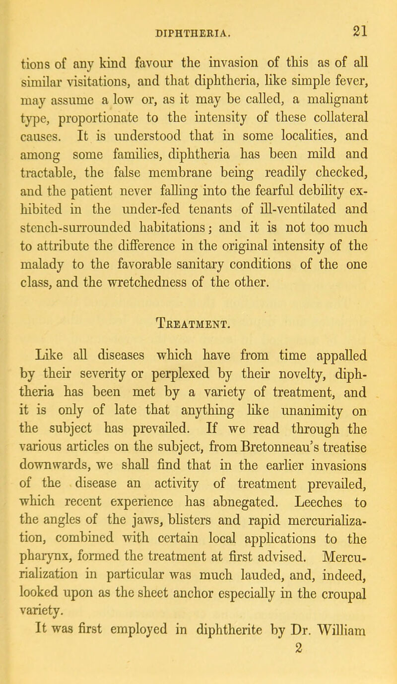 tions of any kind favour the invasion of this as of all similar visitations, and that diphtheria, like simple fever, may assume a low or, as it may he called, a malignant type, proportionate to the intensity of these collateral causes. It is understood that in some localities, and among some families, diphtheria has been mild and tractable, the false membrane being readily checked, and the patient never falling into the fearful debility ex- hibited in the under-fed tenants of ill-ventilated and stench-surrounded habitations; and it is not too much to attribute the difference in the original intensity of the malady to the favorable sanitary conditions of the one class, and the wretchedness of the other. Treatment. Like aU diseases which have from time appalled by their severity or perplexed by their novelty, diph- theria has been met by a variety of treatment, and it is only of late that anything like unanimity on the subject has prevailed. If we read through the various articles on the subject, from Bretonneau’s treatise downwards, we shall find that in the earlier invasions of the disease an activity of treatment prevailed, which recent experience has abnegated. Leeches to the angles of the jaws, blisters and rapid mercuriahza- tion, combined with certain local applications to the pharynx, formed the treatment at first advised. Mercu- rialization in particular was much lauded, and, indeed, looked upon as the sheet anchor especially in the croupal variety. It was first employed in diphtherite by Dr. William 2
