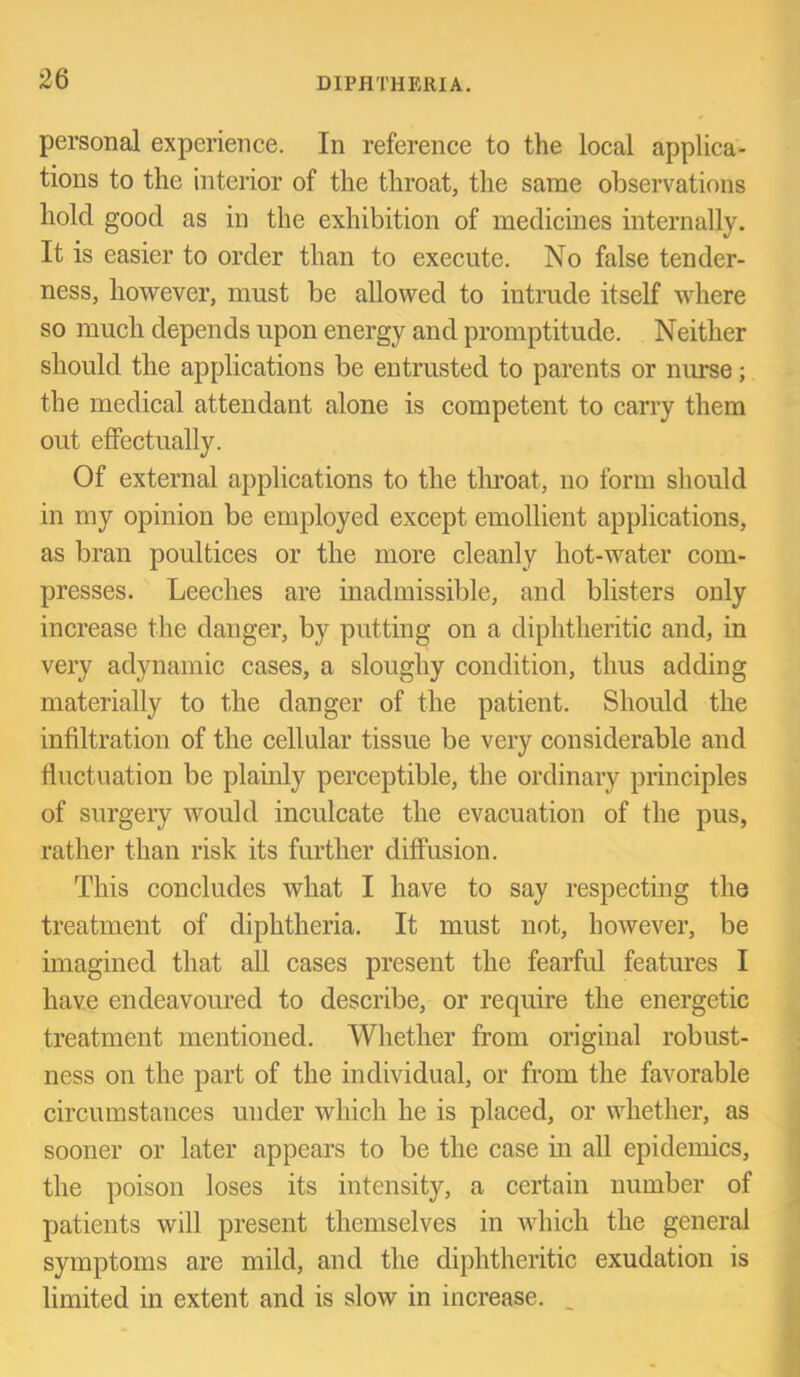 personal experience. In reference to the local applica- tions to the interior of the throat, the same observations hold good as in the exhibition of medicines internally. It is easier to order than to execute. No false tender- ness, however, must be allowed to intrude itself where so much depends upon energy and promptitude. Neither should the applications be entrusted to parents or nurse; the medical attendant alone is competent to carry them out effectually. Of external applications to the tlu’oat, no form should in my opinion be employed except emollient applications, as bran poultices or the more cleanly hot-water com- presses. Leeches are inadmissible, and blisters only increase the danger, by putting on a diphtheritic and, in very adynamic cases, a sloughy condition, thus adding materially to the danger of the patient. Should the infiltration of the cellular tissue be very considerable and fluctuation be plainly perceptible, the ordinary principles of surgery would inculcate the evacuation of the pus, rather than risk its further diffusion. This concludes what I have to say respecting the treatment of diphtheria. It must not, however, be imagined that aU cases present the fearfid features I have endeavoured to describe, or require the energetic treatment mentioned. Whether from original robust- ness on the part of the individual, or from the favorable circumstances under which he is placed, or whether, as sooner or later appears to be the case in all epidemics, the poison loses its intensity, a certain number of patients will present themselves in which the general symptoms are mild, and the diphtheritic exudation is limited in extent and is slow in increase. .