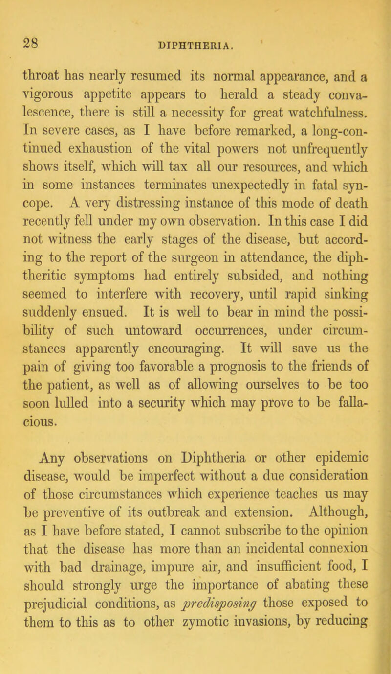 throat has nearly resumed its normal appearance, and a vigorous appetite appears to herald a steady conva- lescence, there is still a necessity for great watchfulness. In severe cases, as I have before remarked, a long-con- tinued exhaustion of the vital powers not unfrequently shows itself, which will tax aU om’ resoiuces, and which in some instances terminates unexpectedly in fatal syn- cope. A very distressing instance of this mode of death recently fell under my own observation. In this case I did not witness the early stages of the disease, but accord- ing to the report of the surgeon in attendance, the diph- theritic symptoms had entirely subsided, and nothing seemed to interfere with recovery, until rapid sinking suddenly ensued. It is well to bear in mind the possi- bility of such untoward occurrences, under circum- stances apparently encouraging. It will save us the pain of giving too favorable a prognosis to the friends of the patient, as weU as of allowing ourselves to be too soon lulled into a security which may prove to be falla- cious. Any observations on Diphtheria or other epidemic disease, would be imperfect without a due consideration of those circumstances which experience teaches us may be preventive of its outbreak and extension. Although, as I have before stated, I cannot subscribe to the opinion that the disease has more than an incidental connexion with bad drainage, impure air, and insufficient food, I should strongly urge the importance of abating these prejudicial conditions, as predisposing those exposed to them to this as to other zymotic invasions, by reducing