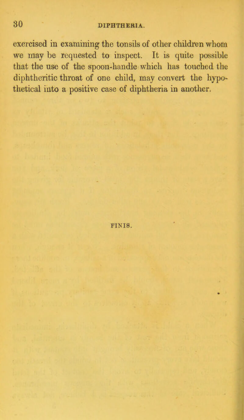 exercised in examining the tonsils of other children whom we may be requested to inspect. It is quite possible that the use of the spoon-handle which has touched the diphtheritic throat of one child, may convert the hypo- thetical into a positive case of diphtheria in another. FINIS.