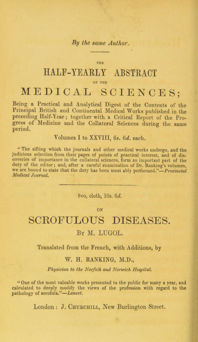 By the same Author. TUB HALF-YEARLY ABSTRACT OP THE MEDICAL SCIENCES; Being a Practical and Analytical Digest of the Contents of the Principal British and Continental Medical Works published in the preceding Half-Year; together with a Critical Report of the Pro- gress of Medicine and the Collateral Sciences during the same period. Volumes I to XXVIII, 65. 6e?. each. “ The sifting which the journals and other medical works undergo, and the judicious selection from their pages of points of practical interest, and of dis- coveries of importance in the collateral sciences, form an important part of the duty of the editor; and, after a careful examination of Dr. Ranking’s volumes, we are bound to state that the duty has been most ably performed.”—Provincial Medical Journal. 8vo, cloth, lOj. M. ON SCROFULOUS DISEASES. By M. lUGOL. Translated from the French, with Additions, by W. H. RANKING, M.D., Physician to the Norfolk and Norwich Hospital. “ One of the most valuable works presented to the public for many a year, and calculated to deeply modify the views of the profession with regard to the pathology of scrofula.”—Lancet. London : J. Churchill, New Bm-lington Street