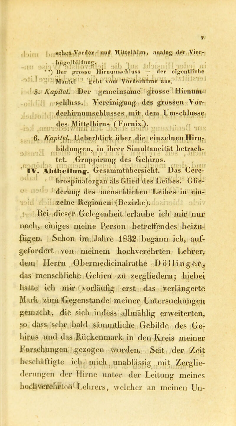 6olu^ .Vorder-'und Mittelhirn, analog der Vicr- hugelliildung. ’i I ' ‘ Iv>i ui ’ ’) Der grosse H i r n umsehlUB8 — der eigentliche Mantel — gellt vom Vörderliirne aus. 5. Kapitel. Der gemeinsame grosse fiimiim- scbluss. Vereinigung des grossen Vor- derhirnumschlusscs mit dem Umselilussc des MittelLirns (FornixJ. . - r< 6. Kapitel. Uebcrblick über die einzelnen Hirn- bildungen, in ihrer Simullancität betrach- tet. Gruppirung des Gehirns. IV. A.I>tbcilung. Gesammtübersiclit. Das Cere- brospinalorgan als Glied des Leibes. Glie- derung’ des menschlichen Leibes in ein- 1 zelne Regionen (Bezirke). Bei dieser Gelegenheit erlaube ich mir nur noch, einiges meine Person betreffendes beizu- fügen. Schon im Jahre 1832 begann ich, auf- gefordert von meinem hochverehrten Lehrer, dem Herrn Obermedicinalrathe D ö 11 i n g e,r > das menschliche Gehirn zu zergliedern; hiebei hatte ich mir vorläufig erst das verlängerte Mark zum Gegenstände meiner Untersuchungen gemacht, die sieb indess allmählig erweiterten, so dass sehr bald sämmtliche Gebilde des Ge- hirns und das Rückenmark in den Kreis meiner Forschungen gezogen wurden. Seit der Zeit beschäftigte ich mich unablässig mit Zerglie- derungen der Hirne unter der Leitung meines hochverehrten Lehrers, welcher an meinen Un-