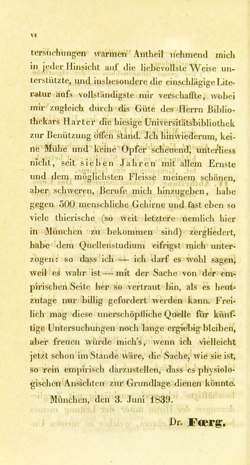 tcrsuchungen warmen Antheil nehmend mich in jeder Hinsicht auf die liebevollste Weise un- terstützte, und insbesondere die einschlägige Lite- ratur aufs vollständigste mir verschaffte, wobei mir zugleich durch dis Güte des Herrn Biblio- thekars Harter die hiesige Universitätsbibliothek zur Benützung offen stand. Jch hinwiederum, kei- ne Mühe und keine Opfer scheuend, unterliess nicht, seit sieben Jahren mit allem Ernste und dem möglichsten Fleisse meinem schönen, aber schweren, Berufe mich hinzugeben, habe gegen 500 menschliche Gehirne und fast eben so viele thierische (so weit letztere nemlich hier in München zu bekommen sind) zergliedert, habe dem Quellenstudium eifrigst mich unter- zogen: so dass ich — ich darf es wohl sagen, weil es wahr ist — mit der Sache von der em- pirischen Seite her so vertraut bin, als es heut- zutage nur billig gefordert werden kann. Frei- lich mag diese unerschöpfliche Quelle für künf- tige Untersuchungen noch lange ergiebig bleiben, aber freuen würde mich’s, wenn ich vielleicht jetzt schon imStande wäre, die Sache, wie sie ist, so rein empirisch darzustellen, dass es physiolo- gischen Ansichten zur Grundlage dienen könnte. München, den 3. Juni 1839. Dr. ircerg’.