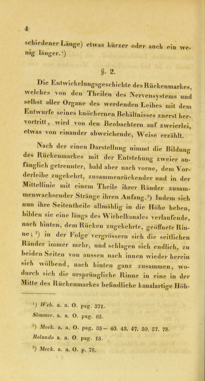 schiedener Länge) etwas kürzer oder auch ein we nig länger.1) §• 2. Die Entwickelungsgeschichte des Rückenmarkes, welches von den Thcilen des Nervensystems und selbst aller Organe des werdenden Leibes mit dem Entwürfe seines knöchernen Behältnisses zuerst her- vortritt, wird von den Beobachtern auf zweierlei, etwas von einander abweichende, Weise erzählt. Nach der einen Darstellung nimmt die Bildung des Rückenmarkes mit der Entstehung zweier an- fänglich getrennter, bald aber nach vorne, dem Vor- derleibe zugekehrt, zusammenrückender und in der Mittellinie mit einem Theile ihrer Ränder zusam- menwachsender Stränge ihren Anfang.2) Indem sich nun ihre Seitentheile allmählig in die Höhe heben, bilden sie eine längs des Wirbelkanales verlaufende, nach hinten, dem Rücken zngekekrte, geöffnete Rin- ne; 3) in der Folge vergrössern sich die seitlichen Ränder immer mehr, und schlagen sich endlich, zu beiden Seiten von aussen nach innen wieder herein sich wölbend, nach hinten ganz zusammen, wo- durch sich die ursprüngliche Rinne in eine in der Mitte des Rückenmarkes befindliche kanalartige Höh- ') Web. a. a. 0. pag. 371. Sommer, a. a. 0. pag. 65. 2) Meck. a. a. O. pag. 35- 40. 43. 47. 50. 57. 78. Rolando a. a. O. pag. 18. 3) Meck. a. a. 0. p. 78.