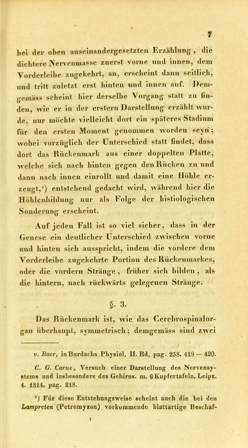 bei der oben auscinandergesctzten Erzählung:, die dichtere Nervenmassc zuerst vorne und innen, dem Vorderleihe zugekehrt, an, erscheint dann seitlich, uud tritt zuletzt erst hinten und innen auf. Dem- gemäss scheint hier derselbe Vorgang statt zu fin- den, wie er in der erstem Darstellung erzählt wur- de, nur möchte vielleicht dort ein späteres Stadium für den ersten Moment genommen worden seyri 5 wobei vorzüglich der Unterschied statt findet, dass dort das Rückenmark aus einer doppelten Platte, welche sich nach hinten gegen den Rücken zu und dann nach innen einrollt und damit eine Höhle er- zeugt,1) entstehend gedacht wird, während hier die Höhlenbildung nur als Folge der histiologisclien Sonderung erscheint. Auf jeden Fall ist so viel sicher, dass in der Genese ein deutlicher Unterschied zwischen vorne und hinten sich ausspricht, indem die vordere dem Vorderleibe zugekehrte Portion des Rückenmarkes, oder die vordem Stränge , früher sich bilden, als die hintern, nach rückwärts gelegenen Stränge. §• 3. Das Rückenmark ist, wie das Cerebrospinalor- gan überhaupt, symmetrisch; demgemäss sind zwei v. Baer, in Burdachs Physiol, II. Bd. pag. 258. 419 — 420. C. G. Carus, Versuch einer Darstellung des Nervensy- stems und insbesondere des Gehirns, m. 6 Kupfertafeln. Leipz. 4. 1814. pag. 218. *) Für diese Entstchungsweise scheint auch die hei den Lampreten (Pctromyzon) vorkommende blattartige Boscliaf-