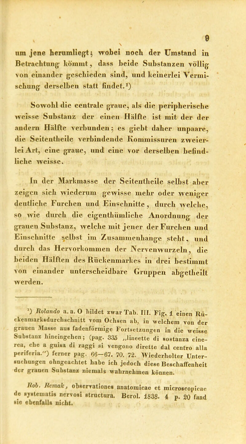e um jene hernmliegt$ wobei noch der Umstand in Betrachtung’ kömmt, dass beide Substanzen völlig von einander geschieden sind, und keinei-lei Vermi- schung derselben statt findet.1) Sowohl die centrale graue, als die peripherische weisse Substanz der einen Hälfte ist mit der der andern Hälfte verbunden 5 es giebt daher unpaare, die Seitentheile verbindende Kommissuren zweier- lei Art, eine graue, und eine vor derselben befind- liche weisse. In der Markmasse der Seitentheile selbst aber zeigen sich wiederum gewisse mehr oder weniger deutliche Furchen und Einschnitte, durch welche, so wie durch die eigenthümlielie Anordnung der grauen Substanz, welche mit jener der Furchen und Einschnitte gelbst im Zusammenhänge steht, und durch das Hervorkommen der Nervenwurzeln, die beiden Hälften des Rückenmarkes in drei bestimmt von einander unterscheidbare Gruppen abgetheilt werden. ’) Rolando a. a. 0 bildet zwar Tab. III. Fig. 1 einen Rü- ckenmarksdurchschnitt vom Ochsen ab, in welchem von der grauen Masse aus fadenförmige Fortsetzungen in die weisse Substanz hineingehen; (pag. 335 „lineette di sostanza cine- rea, che a guisa di raggi si vengono dirette dal centro alla periferia.) ferner pag. 66-67. 70. 72. Wiederholter Unter- suchungen ohngeachtet habe ich jedoch diese Beschaffenheit der grauen Substanz niemals wahrnehmen können. Roh. Remak, observationcs anatomicae et microscopicae de systematis nervosi atructura. Berol. 1838. 4 p. 20 fand aie ebenfalls nicht.