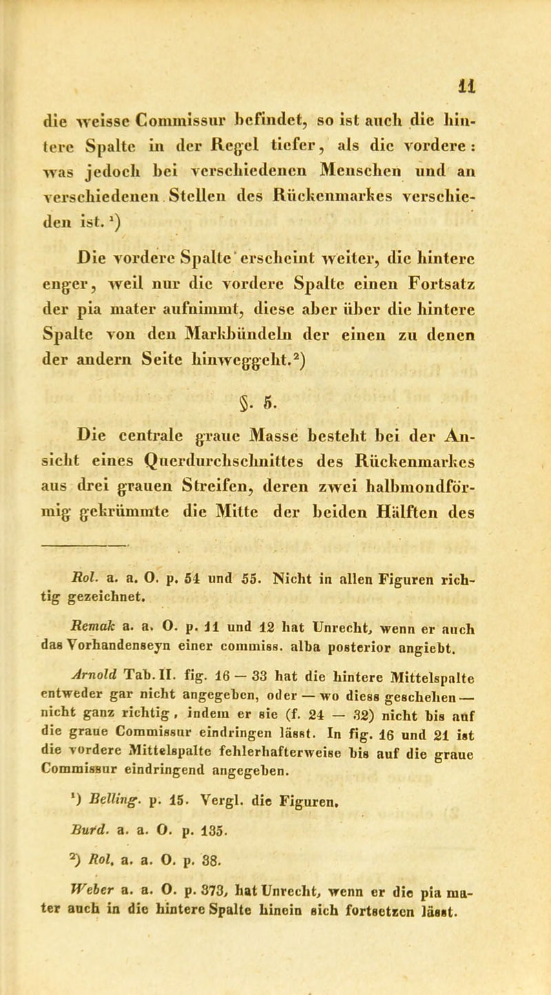 die wcissc Commissur befindet, so ist auch die hin- tere Spalte in der Regel tiefer, als die vordere: was jedoch hei verschiedenen Menschen und an verschiedenen Stellen des Rückenmarkes verschie- den ist.J) Die vordere Spalte‘ erscheint weiter, die hintere enger, weil nur die vordere Spalte einen Fortsatz der pia mater aufnimmt, diese aber über die hintere Spalte von den Markbündeln der einen zu denen der andern Seite hinweggeht.2) §. 5. Die centrale graue Masse besteht hei der An- sicht eines Querdurchschnittes des Rückenmarkes aus drei grauen Streifen, deren zwei halbmondför- mig gekrümmte die Mitte der beiden Hälften des Rol- a. a. 0. p. 54 lind 55. Nicht in allen Figuren rich- tig gezeichnet. Remak a. a. O. p. J1 und 12 hat Unrecht, wenn er auch das Vorhandenseyn einer commiss. alba posterior angiebt. Arnold Tab. II. fig. 16-33 hat die hintere Mittelspalte entweder gar nicht angegeben, oder —wo diess geschehen — nicht ganz richtig . indem er sie (f. 24 — 32) nicht bis auf die graue Commissur eindringen lässt. In fig. 16 und 21 ist die -vordere Mittelspalte fehlerhafterweise bis auf die graue Commissur eindringend «angegeben. *) Belting. p. 15. Vergl. die Figuren, Bufd. a. a. O. p. 135. 2) Rol, a. a. 0. p. 38. Weber a. a. O. p. 373, hat Unrecht, wenn er die pia ma- ter auch in die hintere Spalte hinein sich fortsetzen lässt.