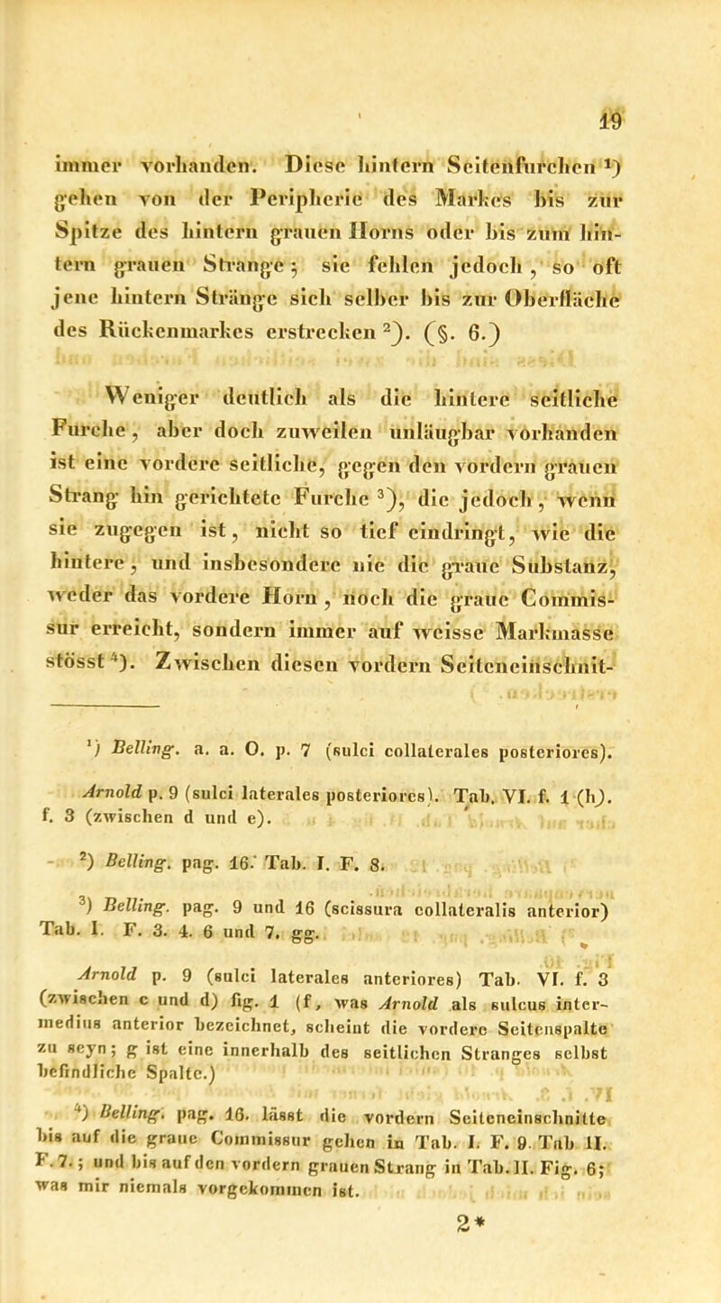 immer vorhanden. Diese hintern Scitenfnrchen *) gehen von der Peripherie des Markes bis zur Spitze des hintörn grauen Horns oder bis zum hin- tern grauen Strange) 3 sie fehlen jedoch , so oft jene hintern Stränge sich selber bis zur Oberfläche des Rückenmarkes erstrecken 2}. (§. 6.) W cuiger deutlich als die hintere seitliche Furche , aber doch zuweilen unläugbar vorhanden ist eine vordere seitliche, gegen den vordem grauen Strang hin gerichtete Furche 3 4), die jedoch,1 wenn sie zugegen ist, nicht so tief eindringt, wie die hintere , und insbesondere nie die graue Substanz, weder das vordere Horn , noch die graue Commis- sur erreicht, sondern immer auf weisse Markmasse stösst l). Zwischen diesen vordem Seitcneinschnit- ') Belling. a. a. 0. p. 7 (sulci collaterales posteriores). Arnold p. 9 (sulci laterales posteriores). Tat). VI. f. 1 (h). f. 3 (zwischen d und e). 2) Belling. pag. 16.' Tab. I. F. 8. 3) Belling. pag. 9 und 16 (scissura collateralis anterior) Tab. 1. F. 3. 4. 6 und 7. gg. Arnold p. 9 (sulci laterales anteriores) Tab. VF. f. 3 (zwischen c und d) fig. 1 (f, was Arnold als sulcus inter- mediiis anterior bezeichnet, sclieint die vordere Seitenspalte zu seyn; g ist eine innerhalb des seitlichen Stranges selbst befindliche Spalte.) ' “l 1’ 'Hl tl l'uy'.t'tV» »O *1 .fl 4) Belling. pag. 16. lässt die vordem Seiteneinschnitte bis auf die graue Conimissur geben in Tab. I. F. 9- Tab II. F.7.; und bis auf den vordem grauen St rang in Tal). II. Fig. 6; was mir niemals vorgekomincn ist. 2*
