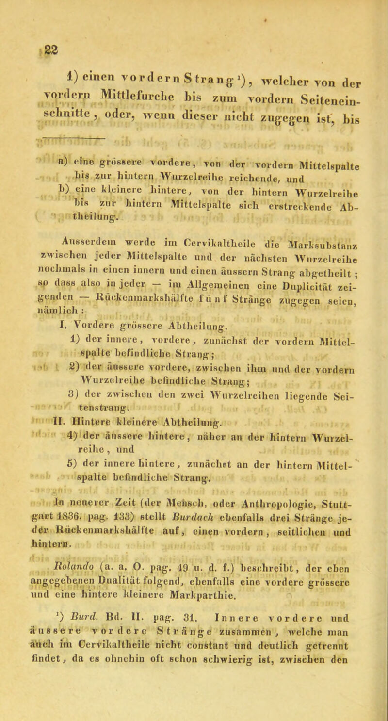 1) einen. vordem Strang’), welcher von der vordem Mittlefurche bis zum vordem Seitenein- schnitte, oder, wenn dieser nicht zugegen ist, bis n) eine grössere vordere, von der vordere Mittelspalte bis zur hintern Wurzelreihe reichende, und 1>) eine kleinere hintere, von der hintern Wurzelreihe bis zur hintern Mittelspalte sich erstreckende Ab- theilung. Ausserdem werde im Cervikaltlicile die Marksubstanz zwischen jeder Mittelspalte und der nächsten Wurzelreihe nochmals in einen innern und einen äussern Strang abgetlicilt ; so dass also in jeder — im Allgemeinen eine Duplicitat zei- genden ltüokcnmarkshälfte fünf Stränge zugegen seien, nämlich : I. Vordere grössere Abtheilung. 1) der innere, vordere, zunächst der vordem Mittcl- spalte befindliche Strang; 2) der äussere vordere, zwischen ihm und der vordem Wurzelreihe befindliche Strang; 8) der zwischen den zwei Wurzelreihen liegende Sei- tenstrang. II. Hintere kleinere Abtheilung. 4) der äussere hintere, näher an der hintern Wurzcl- reiho, und 5) der innere hintere, zunächst an der hintern Mittel- spalte befindliche Strang. In neuerer Zeit (der Mensch, oder Anthropologie, Stutt- gart 1836. pag. 133) stellt Burdach ebenfalls drei Stränge jc- dtir Rüekenmarkshälltc auf, einen vordem, seitlichen und hintern. Rolando (a. a. O. pag. 49 u. d. f.) beschreibt, der eben angegebenen Dualität folgend, ebenfalls eine vordere grössere und eine hintere kleinere Markpartliie. ’) Burd. Bil. II. pag. 31. Innere vordere und äussere vordere Stränge zusammen, welche man auch im Cervihaltheilc nicht constant und deutlich getrennt findet, da es ohnehin oft schon schwierig ist, zwischen den