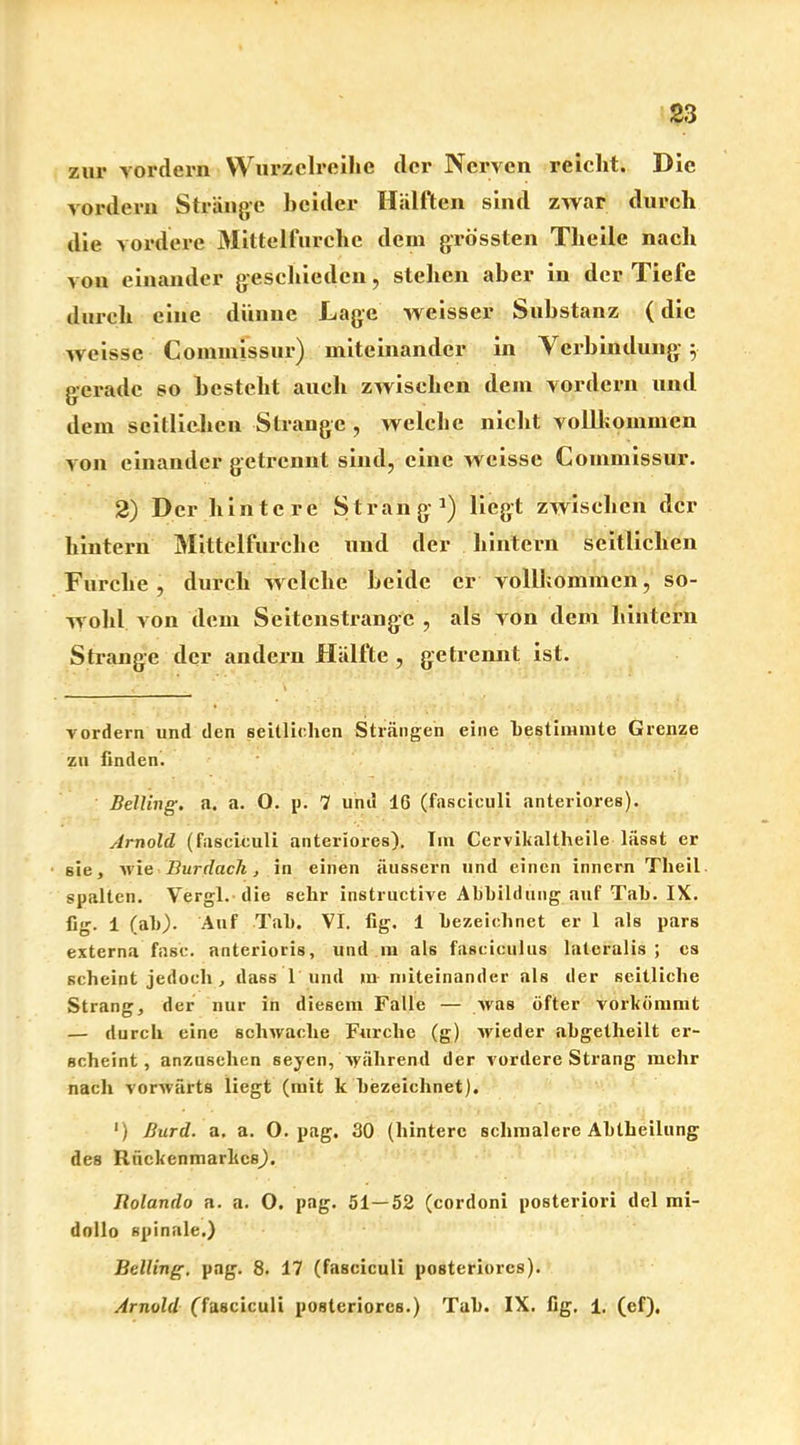 zur vordem Wurzclreihc der Nerven reicht. Die vordem Stränge beider Hälften sind zwar durch die vordere Mittelfurche dem grössten Theile nach von einander geschieden, stehen aber in der Tiefe durch eine dünne Lage weisser Substanz (die weisse Coinmissur) miteinander in Verbindung5. gerade so besteht auch zwischen dem vordem und dem seitlichen Strange , welche nicht vollkommen von einander getrennt sind, eine weisse Coinmissur. 2) Der hintere Strang1) liegt zwischen der hintern Mittelfurche und der hintern seitlichen Furche, durch welche beide er vollkommen, so- wohl von dem Seitenstrange , als von dem hintern Strange der andern Hälfte , getrennt ist. vordem und den seitlichen Strängen eine bestimmte Grenze zu finden. Belting, a. a. O. p. 7 und 16 (fascieuli anteriores). Arnold (fascieuli anteriores). Im Cervikaltheile lässt er 6ie, wie Bur dach, in einen äussern und einen innern Tlieil spalten. Vergl. die sehr instructive Abbildung auf Tab. IX. fig. 1 (ab). Auf Tab. VI. fig. 1 bezeichnet er 1 als pars externa fase, anterioris, und m als fasciculus lateralis ; cs scheint jedoch , dass 1 und in miteinander als der seitliche Strang, der nur in diesem Falle — was öfter vorkömmt — durch eine schwache Furche (g) wieder abgetlieilt er- scheint, anzusehen seyen, während der vordere Strang mehr nach vorwärts liegt (mit k bezeichnet). ') Burd. a. a. O. pag. 30 (hintere schmalere Abtheilung des Rückenmarkes). Jlolando a. a. O. pag. 51—52 (cordoni posteriori del mi- dollo spinale.) Belling. pag. 8. 17 (fascieuli posteriores). Arnold (fascieuli posteriores.) Tab. IX. fig. 1. (ef).