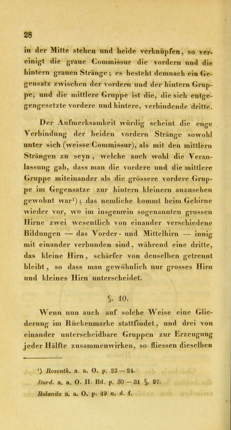 in der Mitte stehen und beide verknüpfen, so ver- einigt die graue Coinmissur die vordem und die liintern grauen Stränge 5 es besteht demnach ein Ge- gensatz zwischen der vordem und der hintern Grup- pe, und die mittlere Gruppe ist die, die sich entge- gengesetzte vordere und hintere, verbindende dritte. D er Aufmerksamkeit würdig scheint die enge Verbindung der beiden vordem Stränge sowohl unter sich (weisse Commissur), als mit den mittlern Strängen zu seyn, welche auch wohl die Veran- lassung gab, dass man die vordere und die mittlere Gruppe miteinander als die grössere vordere Grup- pe im Gegensätze zur hintern kleinern anzusehen gewohnt war1) $ das nemliehc kommt beim Gehirne wieder vor, wo im insgemein sogenannten grossen Hirne zwei wesentlich von einander verschiedene Bildungen — das Vorder - und Mittelhirn — innig mit einander verbunden sind, während eine dritte, das kleine Hirn, schärfer von denselben getrennt bleibt, so dass man gewöhnlich nur grosses Hirn und kleines Hirn unterscheidet. §• 10. Wenn nun auch auf solche Weise eine Glie- derung im Biickcnmarkc stattfindet, und drei von einander unterscheidbare Gruppen zur Erzeugung jeder Hälfte zusammcnAvirken, so fliessen dieselben 1) Roscnth. a. a. O. p. 23 — 24. liurd. a. a. O. II. Bd. p. SO - 31 §. 97. Rolando n. a, O. p. 49 u, d. f.