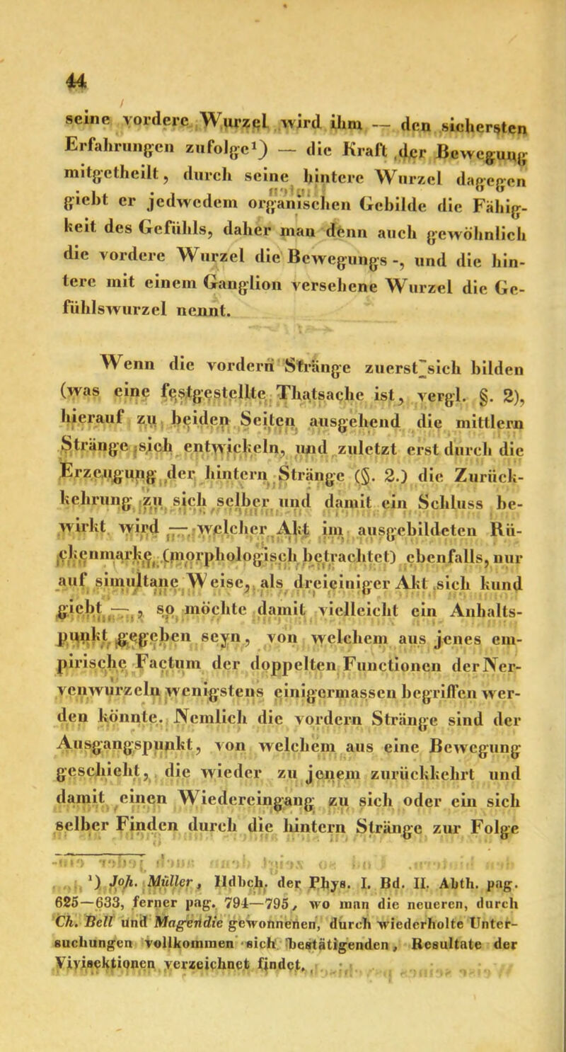 ■u seine vordere Wurzel wird ihm .--den sichersten Erfahrungen zufolge») — die Kraft der Bewegung mitgetheilt, durch seine hintere Wurzel dagegen gieht er jedwedem organischen Gebilde die Fähig- heit des Gefühls, daher man tfenn auch gewöhnlich die vordere Wurzel die Bewegungs und die hin- teic mit einem Ganglion versehene Wurzel die Ge- fühlswurzel nennt. Wenn die vorderri Strange zuerst'sich bilden (was eine fe($tge stellte Thatsachc ist, vergl. §. 2), hieraul zu beiden Seiten ausgehend die mitlleru Stränge ;S,ich entwickeln, und zuletzt erst durch die Erzeugung der, hintern Stränge (§. 2.) die Zuriick- kehrnng zu sich selber und damit ein Schluss be- wirkt wird —^welcher Akt im ausgebildeten Rü- clienmark^ (niorphologisch betrachtet) ebenfalls, nur aufsimultane Weise,, als dreiciniger Akt sich kund gicbt — , sp möchte damit vielleicht ein Anhalts- punkt gegeben scyn, von welchem aus jenes em- pirische Factum der doppelten Functionen derNer- vcii wurzeln wenigstens cinigcrmassen begriffen wr er- den könnte. Nemlich die vordem Stränge sind der Ausgangspunkt, von welchem aus eine Bewegung geschieht, die wieder zu jenem zurückkehrt und damit einen W7iedereingang zu sich oder ein sich selber Finden durch die hintern Stränge zur Folge -ui*) voboj d-m« iinoh Iprnv i,it I .*«'»*»♦ itf inli J) Joji. Müller, lldbch, der Phys. I. Bd. II. Abth. pag. 625—633, ferner pag. 794—795, wo man die neueren, durch Ch. Bell und Mageitdie gewonnenen, durch wiederholte Unter- suchungen vollkommen sich Tiestätigenden, Resultate der Vivisektionen verzeichnet findet. ,