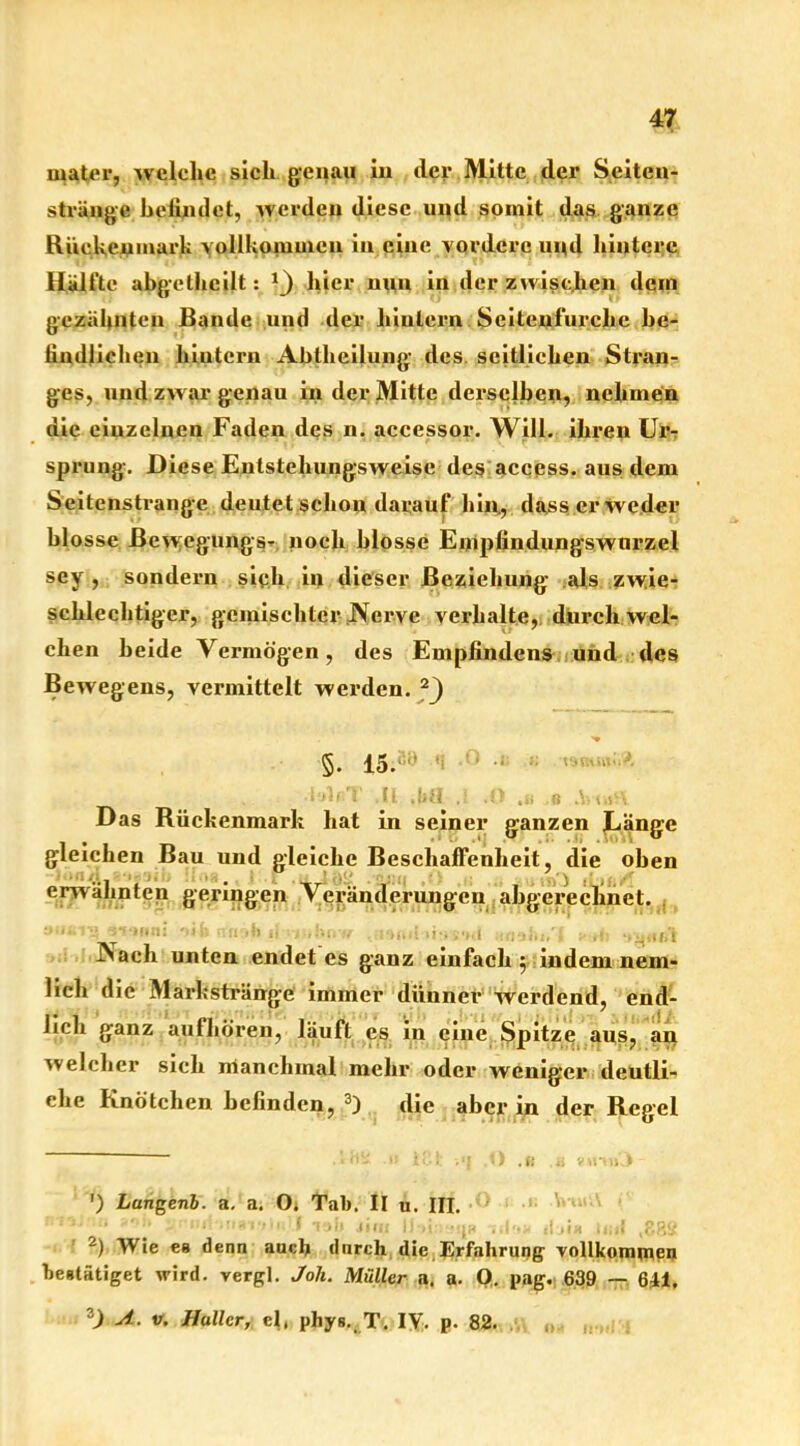 water, welche sich genau in der Mitte der Seiten- strängc helimlet, werden diese und somit das ganze Rückenmark vollkommen in eine vordere und hintere Hälfte abgelhcilt: *_) hier nun in der zwischen dem gezähnten Bande und der hinlern Seitenlurche be- findlichen hiutern Abtlieilung des. seitlichen Stran- ges, nnd zwar genau in der Mitte derselben, nehmen die einzelnen Faden des n. accessor. Will, ihren Ur- sprung. Diese Entstehungsweise des access. aus dem Seitenstrange deutet schon darauf hin, dass er weder blosse ßewegungs- noch blosse Empfindungswnrzel sey , sondern sieh in dieser Beziehung als zwie- schlechtiger, gemischter Nerve verhalte, durch wel- chen beide Vermögen, des Empfindens und des Bewegens, vermittelt werden. * 2^) §. 'i ' -l Tjtt' •i'jlfiT ({ jjfl 1 O u n V S\ Das Rückenmark hat in seiner ganzen Länge gleichen Bau und gleiche Beschaffenheit, die oben erwähnten geringen Veränderungen abgerechnet. Nach unten endet es ganz einfach 5 indem nem- lich die Markstränge immer dünner werdend, end- lich ganz aufhören, läuft es in eine Spitze aus, an welcher sich manchmal mehr oder weniger deutli- che Knötchen befinden, 3) die aber in der Regel ') Lungenb. a. a. O. Tab. II u. III. ' ' :  * 1 >i> Jim lhi:inqi> hI'ih ilji« lnil (p,8S 2) Wie es denn auch durch die Erfahrung- vollkommen bestätiget wird, vergl. Joli. Müller a. a. O. pag. 639 — 611. 3) 4.. v. Haller, cl, phys. T. IV. p. 82.