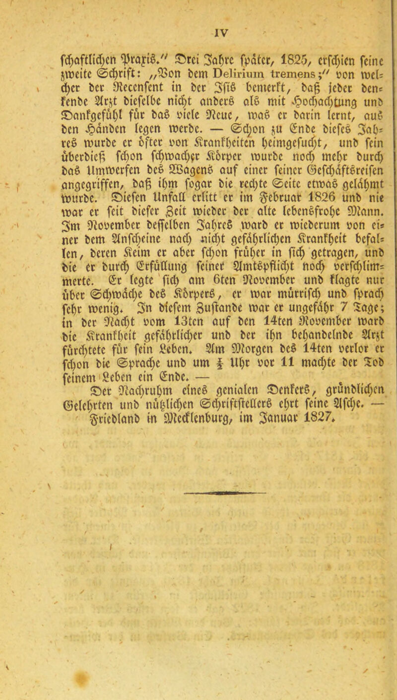 f(f)aftlid)cn fpdtcr, 1825, crf(f;icn feine j\üeite ,,^on bem Delirium tremens;^' üon lt»el; d)er bcc 5Keccnfcnt in bcc Sfrö bemerft, ba^ jebcc bene fenbe Siejt biefelbe ni^^t anberö olß mit s^od)ad)tung unb ©anfgefut)! fuc ba§ üie(e SWeue, maö ec barin lernt, auß ben J^dnben legen »erbe. — ©d^on ju Snbe biefee Sab- reö mürbe er bftcc yon Svranfbeiten l)eimgcrud)t, unb fein übcrbic^ fd)on fd^mad^^r Äbrpcc mürbe nod) mebr burd) baö Unimerfen be§ SBagenb auf einer feiner ©ef^dftäreifen angegriffen, ba^ il)m fogac bie red;tc ©eite etmaö geld^mt mürbe, ©iefen Unfall erlitt er im ^-ebcuat 1826 unb nie mar ec feit biefer Seit miebec bec alte tebenßfcobc 9)?ann. 3m D^oyembcc beffelben 3öl)tc5 v'^^rb er mieberum von eis ner bem Slnfd^eine nad) aid)t gefdl)cliri)en 5?ranfbeit befaU len, beren ^leirn ec aber fd;on früher in ftc^ getragen, unb bie ec burch ÖJrfullung feinet ^mtßpflid;t ho^ yecfd;lim= merte. Sr legte'ftd) am 6ten jJ^oyember unb flagtc nur fibec <Sd;mdd)e be§ Äbrj)ecö, ec mar mürrifd) unb fpead) febc menig* 3n biefem Sujtanbe mar ec ungefdbr 7 Sage; in ber 2iad;t yom 13tcn auf ben 14ten 9toyembec marb bie Äranfbeit gcfdl)tlid;ec unb bec ihn bebanbelnbe Slriit furd)tete für fein fieben* 2lm SDtorgen be§ 14tcn yerlor ec febon bie @i)rad)c unb um § Ul)c yoc 11 mad;te bec Sob feinem'Seben ein Snbe. — ©et 2tad;ruhm elneS genialen ©enfecS, grunblid;cn ©clct>rten unb nublid;en @d)ciftjleaecö el;rt feine 2ifd;e. — Scieblanb in aitccflenburg, im Sönuoc 1827,