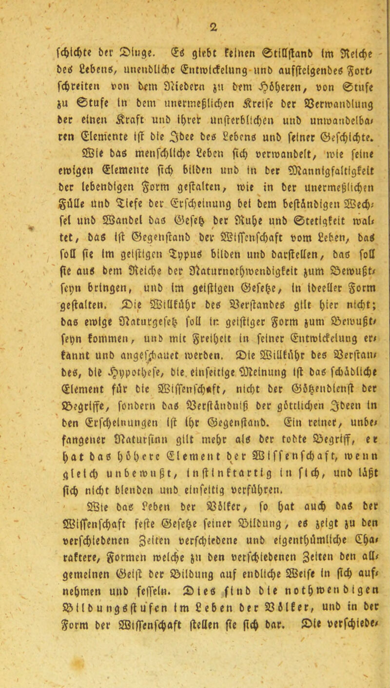 fc^>l4>te bei’ SMiige. glebt feinen 0t([I(lanb Im 5telcf)e - be^ Cebenö, unenblldic (Jntmlcfelung-nnb aufjlclgenbeö ^orN fcbreiten »on bem Stiebewi ju bem J?6f)eren, von 0tiife iu 0tufe ln bem unenne0lid)en Greife bec SSenvanblung ber einen ^raft unb l^ret unfterblld)en imb umvaiibelbtn cen (Elemente l(! ble Sbee beo Sebeno unb feinet ©efc^lcbte. SBIe bÄö menfd)lld)e 2cben jicb vecmanbelt, ivie feine emigen Elemente ftc^ bllben unb in ber tö^annlgfaltigfelt ber lebenbigen $orm gejlalten, wie in ber unetmeölic^en % güUe Unb ^lefe ber ^•rfd)e(nung bei bem bcflAnbigen 2Be(b'' fei unb SSanbel böö (^efe^ ber D^u^e unb 0tetlgfelt mal« tet/ bas Ift ©egenftanb bei* S5?i|Tenfd)aft vom £eben, baS foH fie Im gelfllgcn ^tppus bllben unb barjlellen, bas fotl (ic aus bem iReldje ber frtaturnor^menbigfelt jum Öemu§t« fei;n bringen, unb Im geljllgen ©efe^e/ In Ibeeüer §orm geflalten. Z>ie 2Biüfiif)r bes S8er(lanbes gilt l)ier nicht; bos emlge Slaturgefe^ foll ln geiftlger §orm jum S&eivu^t« fepn fommen, unb mit grelhelt in feiner Sntrclcfelung er« fannt unb angcfjbauet merben. JDIe 2BiU!i1hr bes 93eril:an« bes, ble ^vpotl)efc, ble. einfeitige ?iKelnung 1(1 bas fcbÄbllche Element für ble 9Bi(Tenfd)«ft/ nicht ber ©ö^enblenfl bet ©egrlffe, fonbern bas S3er(ldnbnfg ber göttlidjen ln ben ®rfd)elnungen Ifi Ihr ©egenflanb. Sin relnet/ unbe« fangenet Ü^aturfinn gilt mehr als ber tobte SÖegrlff, er hat bas h^hete Element ber SBIffenfehaft, menn gleld) unbemn9t/ infllnftartig in fleh« unb (ich nicht blenben unb elnfeltig verführen. SBle bas Peben bet S36Ifer, fo h«t ouch baS ber Sölffenfchaft fe(lc ©efef^e feiner SMlbung, es ielgt ju ben verfchtebenen Selten verfchlebene unb eigenthümllche (Eha« raftere, formen melche in ben verfchtebenen 3«ltru ben all« gemeinen ©el(I ber SMlbung auf enbltche SSJelfe In (Id) auf« nehmen unb fcffcln. IDles flnb ble nothu>enblgen Söllbungsflufcn Im Sehen ber 236lfer, unb in ber Sorm ber SIBIffenfchaft (teilen fie (ich bar. (Öle verfchlebe«