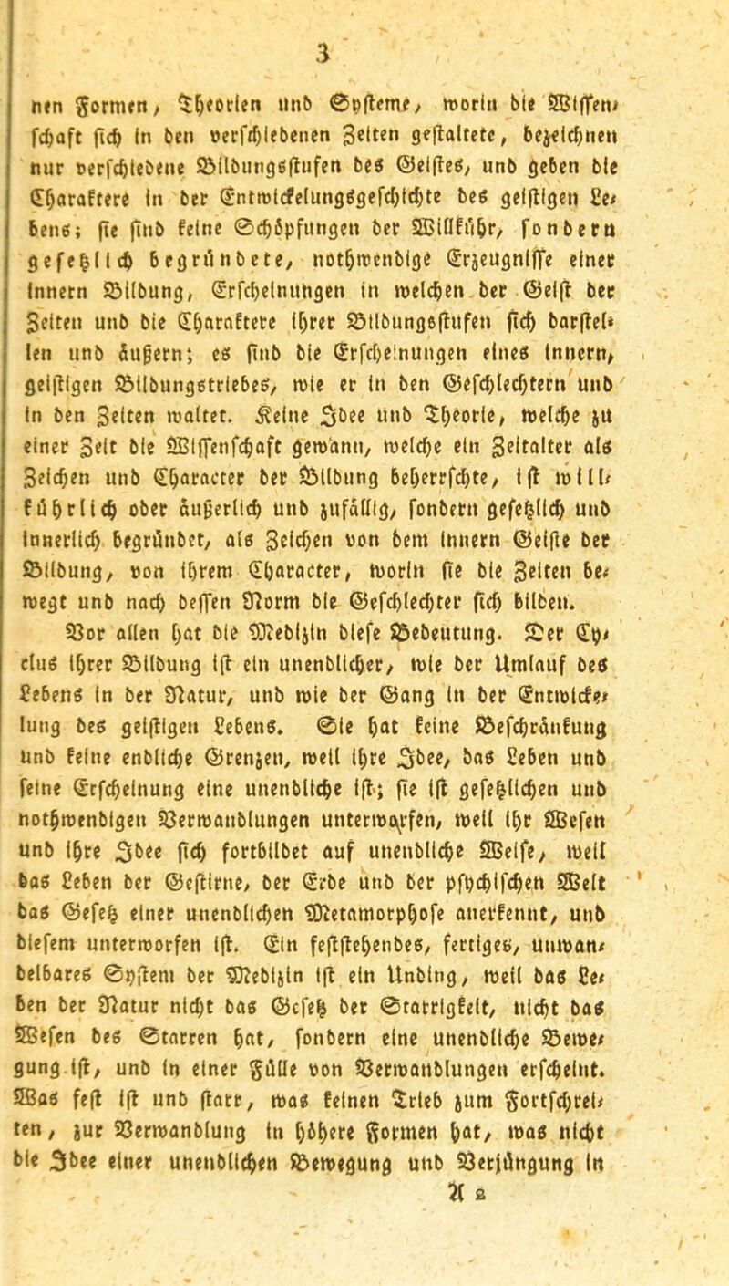 nen gormjn/ unb »or(« bl< ©(fTeo* fc^aft (ic^ In bcn öerfj^lebcncn gelten geflaltetc, 5?j<i<^nen nur nerfc^tebene Söilbunggflufen b46 @el(le£!/ unb geben bie C^araftere In bet (Jntinlcfelun9ögerd;tcf)te bes geifligen £e< benß; jie jtnb feine ©c^öpfungen ber 2Biüfi'(br, ronbetn gefe|llcb bcgrilnbete, not^roenblge ®r5eugnlfre einer Innern ©Übung, ^rfcbelnuhgen in roelcben ber ©elfi ber Selten unb bie Sljarnftete U)rer ©tlbung6|iufen barflel» len unb äugern; es finb bie (Srfebeinungen eine^ Innern^ < gelingen ©llbungßtriebe^/ n)ie er in ben ®efd)lec^tecn unb' In ben S^ft^n waltet, ^elnc 3bf« P»b ^^eotle, welt^e JU einer 3«lt bie SBIffenfc^aft gewhnn, welche ein S^itftltrf ölö Selchen unb €^araeter bet ©Übung be[)etrfd)te/ ijl will# fü^rlie^ ober äußerlich unb jufdülg; fonbern gefei^Ild^ unb Innerlich begriünbct, a(6 S^i^Ku uon bem Innern Q5eifir ber ©Übung, üon Ihrem (Eharacter, tuorln fi« bie Selten bet wegt unb nach bellen 91orm bie @efd)lechter fiel) büfceu. ©or allen hat bie 93iebljln blefe ©ebeutung. Ser (Ei)< cluö Ihrer ©Übung ift ein unenbllcher, wie ber Umlauf bet Sebenö In ber Statur, unb wie ber ©ang In ber (Entwlcfei lung bed geljUgen Cebenö. ©ie h<^t ^cüte ©efchrdnfung unb feine enbltche ©renjen, weil Ihre ^brr, baö Seben unb feine Stfchelnung eine unenbllthe iÜ*» fie l|l gefe^Üchen unb nothmenbigen ©ermanblungen unterwi\rfen, well Ihr SBefen unb Ihre Sbre (ich fortbübet auf unenbllchr SBelfe, well feag Ceben ber ©efUrne, ber (Erbe unb ber pfpehifch^u S83elt ' * baö ©efe^ einer unenbllchen «Dietamorphofe anetfennt, unb blefem unterworfen l|t. Sin feflüehenbee, fertiget), Utiwan* belbateg ©pfltni bet ^ebljin l|t ein UnbIng, weil bas 2e» ben ber Statur nicht ba« ©efe^ bet ©tatrigfelt, nicht bat iSefen bes ©torren h«t/ fonbern eine unenbtiche ©ewe/ gung.ljl, unb in einer SöUe oon ©erwanblungen erfchelnt. Sßao fe(l lü unb (iarr, wo« feinen ^rleb jum ^ortfehreU ten, jut ©erwanblung in h^htre gormen h«t/ bie 3bee einer unenbllchen ©ewegung unb ©erjöngung ln a