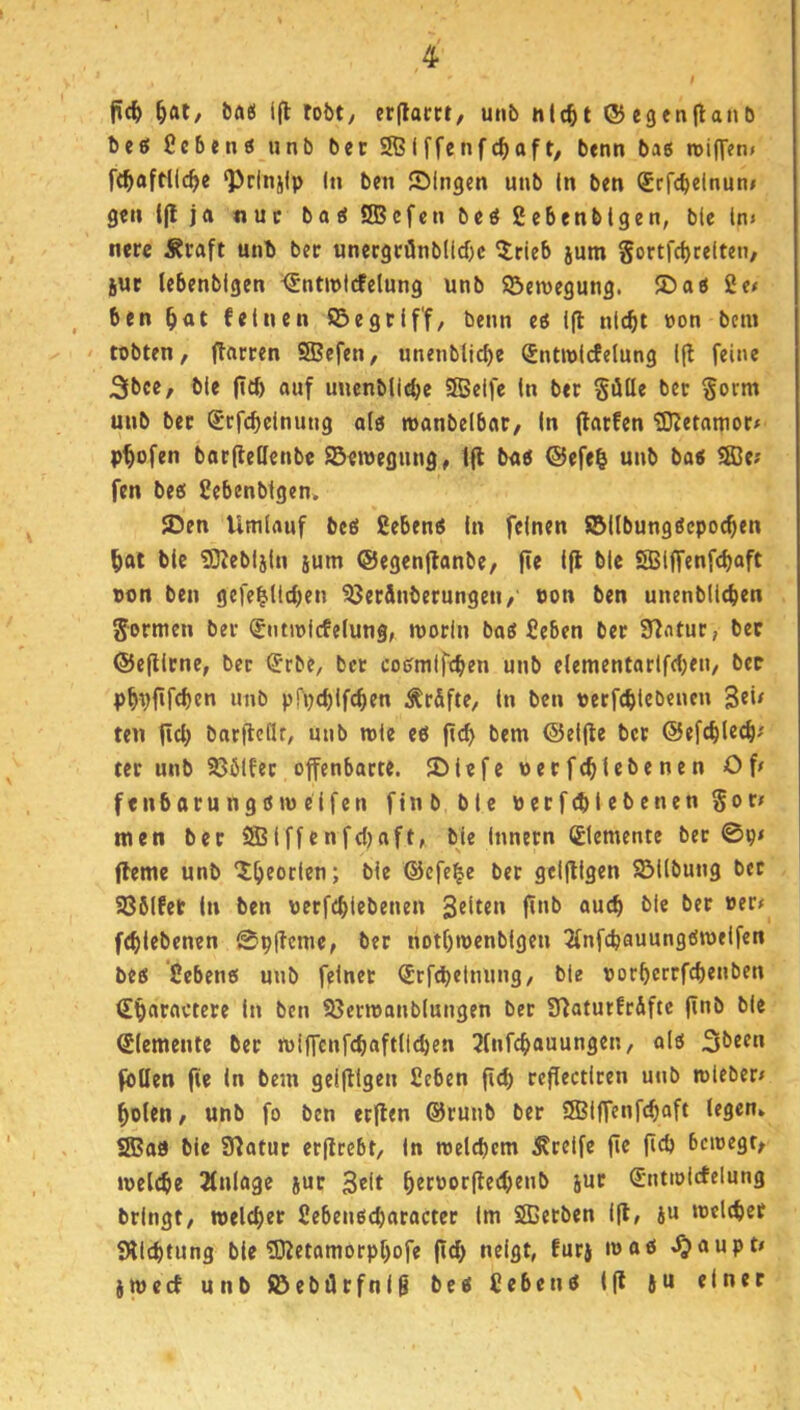 ^at/ öas ip lobt/ erpacrt, unb nlc^t (JJegenpanb beö Ccbetiö unb ber 2ß(ffenfc^aft/ benn bas roifT««/ ft^aftllc^e ‘Pcinjip ln bcn ®lngen unb ln ben Srfcbelnun» gen i(lja «uc baeiSBefenbeößebenblgen, blcln« nerc Äraft unb ber unecgcönblidjc 5rieb jum gortfcbtelteu/ iuc lebenbigen <5ntJt>tcfelung unb ©eroegung. 2)aö 2e< ben ^at feinen fiSegrlff/ benn eö i(l nlc^i »on betn ' tobten, jTarren SBefen, unenblicbe Sntroldelung l|l feine 3bce, ble pcb auf uucnbli^e SBelfe ln ber Sötte ber ^om unb ber Srfc^clnung alö manbelbar, In (larfcn iDJetamor# prüfen batjlettcnbe Seroegung, tfl bu« ®efe| unb ba< fffie? fen bee! Sebenbigen, 5Den Umlauf beß ßebenß ln feinen Söllbungßcpoc^en liat ble 93Jebljln jum ©egenjlanbe, pe Ip blc SBlffenf<f)aft von ben gefeilteren ^erönberungen, uon ben unenbltcren Sormen ber ^ntioicfelung, morln baß Seben ber 9^ntur, ber ©cpirne, ber ®rbe, bet coßmlfcben unb clementarlfcben, bcc pippfeben unb pfpeblfcben Är&fte, ln ben perfebtebeuen 3«*^ ten peb barpettr, unb role eß pcb bem ©elpe ber ©efcblecb' tcr unb 9361fer offenbarte. 2)lefe uerfeblcbenen Op f enb aru n g ß tu elfen finb ble perfcblebenen Sof^ men ber SSBlffcnfdjaft, ble Innern (Elemente ber 0p< Perne unb '^b^orlen; ble ®cfeie ber gcipigen Gilbung bet SBölfet ln ben perfcblebenen 3®^^«*^ P*'^ ®“cb ble ber per# f^lcbenen 0ppcmc, ber hotbtpenblgen ^fnfcbauungßmelfen beß ’Sebenß uub feinet (Srfdjetnung, ble porberrfebenben Sbaravtere ln ben SBerreanblungen bet Sfiaturfrifte pnb ble Elemente ber mipcnfcbaftlicben 3[nfcbauungen, alß 3been foüen pe ln bein geipigen 2eben pcb rePectlren unb tpleber# boten, unb fo ben erPen @runb ber fSBIffenfcbaft legen» SBaa ble Statur erprebt, ln reelcbcm Greife pe pcb bcioegr, »pelcbe Einlage jur 3elt betPotpeebenb jur (^ntiöicfelung bringt, welcber Sebenßcbaracter Im Stßerben ip, ju »oelcber Sllcbtung ble ®etamorpbofe pcb neigt, furj loftö ^aupt# jtpccf unb löebötfnig beß Cebenß ip Ju einer