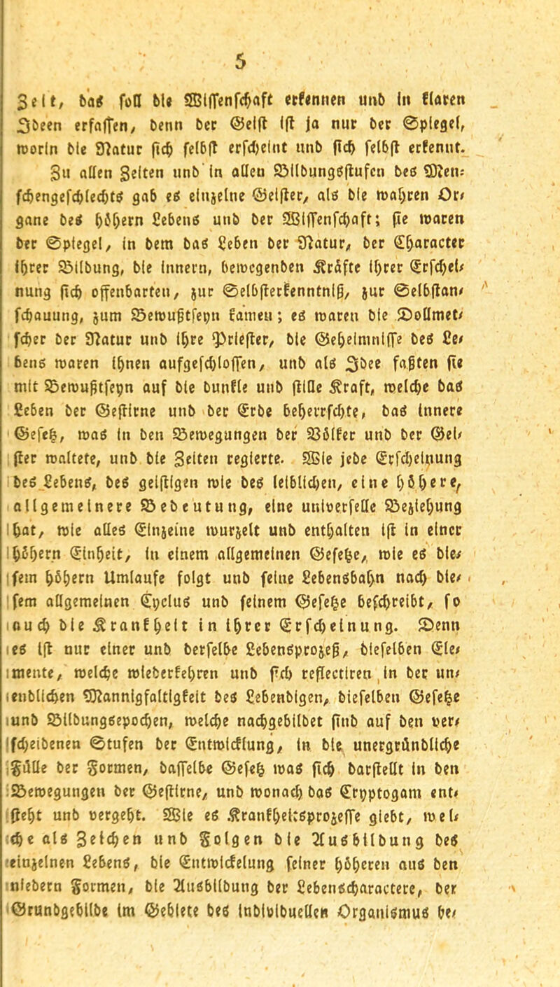Seit, ba5 foö bU SßllTenfc^aft ccfemien u»b In flauen 3öeen erfaften, benn ber ®el(l Ifl ja nur bet 0plcgel, roorln blc Statur (tc^ felbft erfdjeint unb flcb felb(l erfenut. Su allen Selten unb'In allen 9Mlbungö|lufcn bes 9)ien; fcbengefcblecbt^ gab eS einjelne ®el(lec, alö ble tt)af>cen Or< gane bei ^6f)ern fiebeni unb ber SßljTenfcbaft; jle waren ber 0plegel, in bera bai £eben ber iTiatur, ber (I^aracter Ihrer Söllbung, ble Innern, bewcgenben Är&fte Ihrer ^rfd^eU nung (ich offenbarten, jut ©elbfierfenntnlß, jur 0elb(lan< fthouung, jum SSewuptfepn fameu; ei waren ble Jöoümet/ [eher ber 3^atur unb Ihre ^riejler, blc ®eheimnl(Te bei 2c/ beni woren Ihnen aufgcfchloffen, unb ali 2iöec falten (Ic mit Sewu|tfepn auf ble bunfle unb jllQc ^raft, welche bai ßeben ber ®e(lirne unb ber ®rbe beherrfchte, bai Innere ®efeh, wai In ben Söewegungen ber 236(fer unb ber @el/ (ler waltete, unb blc Seiten regierte. SSBIe jebe Srfchelpung bei 2ebeni, bei geifllgen wie bei leiblichen, eine hhhere^ allgemeinere S5ebeutung, eine unloerfelle S3eilehung Ihat, wie atlei (^in}eine wurzelt unb enthalten l(i in einer Ih^hern Einheit, in einem allgemeinen ®efehe,, wie ei ble^ ifem h^hrrn Umlaufe folgt unb feine fiebenibaf>n nach hie/• 'fern allgemeinen Cpclui unb feinem ®efe|e befchreibt, fo iftu^ ble .^ranfhrlt in ihrer (Srfchelnung. 2)enn lei 1(1 nur einer unb berfelbe £ebenipro^e|, biefelben ^le/ Imente, welche wleberfehren unb (ich teflectlren ,ln ber un/ (enbllchen tO^annlgfaltigfeit bei Sebenblgen, biefelben ®efe^e lunb ©llbungiepochen, welche nachgebilbet (Tub auf ben ver# ifcheibenen 0tufen ber Sntwlcflung/ In blc unergrönbUch« igiille ber Sormen, baffelbe ®efc^ wai (ich barflellt ln ben :2>ewegungen ber ®ejllrne/; unb wonach boi Crpptogom ent/ :(ieht unb »ergeht. SSBIe ei .^ronfheitöprojefTe giebt, weU :ehe ali ^eid)en unb folgen ble 2fuibilbung bei •cinjelnen fiebeni, blc (Sutwicfelung feiner hbhrren aui ben ■niebern gormen, ble 2luibllbuug ber Sebeiiicharoctere, ber '©runbgehllbe tm ®eblete bei Inblolbuellen Organiiinui be/