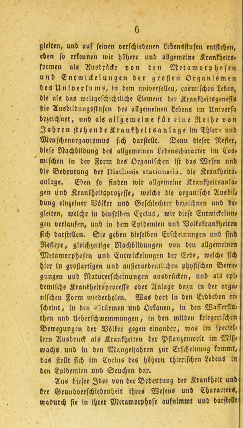 6 gleiten/ unb awf feinen oerfcfilebenen 5ebenö|!ufen entließen, eben fo erfennen n>ir l)5bece «nb allgemeine Äranfbeltö» formen alö 2(uöbjt5cfe non ben ?0?etamocpbofen unb SntmicEelungen ber großen Organismen bes Unlnerfu mS/ ln bem uninerfellen, cosmlfcben üeben, ble als bas meUgcfd)i(l)tllcl)e Element ber ;Kranf()eitSgenejis ble 3fusbllbungsffitfen bes aUgemetneu Gebens tm Uninerfo bejelcbhet, unb als allgemeine für eine SHelbe non 3«bfen jlef)enbe^ranfbeltöanlage Im ^^ler» unb SJJenfcbenorganlSmus fub barflellt. ®enn blefec Slefler, blefe 3^ad)bllbung beS allgemeinen £ebensd)oracter Im €os# mlf(f)en In ber §orm bes Organlfi^en I|1 bas SSBefen unb ble ^ebeutung ber Diathesis stationaria, ble .^ranfßeltSf anlage, ®ben fo finben mit allgemeine ^ranf()eltsanlai gen unb ^ranfßeltsproieffe/ melcbc ble organifebe 3lu6bl(< bung elnjelner S36lfer unb ©efcblecljter bejeiebnen unb be/ gleiten, melcb® I« benfclbcn ßipduS/ mie blefe (Jntmlcfelun# gen nerlaufen/ unb In bem (Jplbemlen unb SöolfsEranfbdten jicb barjfeHen. ©le geben blefelben (Jrfcbelnungen unb jinb SHeflepe/ gleicbjeitige 97acbbllbungen non ben allgemeinen tDJetamorpbofen unb <5ntmlrfelungen ber (Jrbc, meicbe ftcb bler In großartigen unb außctorbentlicben pbpftfeben ©eme/ gungen unb S^aturerfcbelnungen ausbrürfen, unb als epU bemlfcbe ^ranff)eltSproceffe ober 2fnlage baju In bet orga/ nifeben 5orm mieberboten, SBaS bort ln ben Srbbeben er/ febelnt/ In ben ‘Otörmen nnb Orfanen, In ben SBafferflu/ tben unb Ueberfcbmemmungeti/ In ben mllben frlegerlfcben SBemegungen bet löblEer gegen elnanber, mas Im fpedel/ lern jfusbruef als ^ranfbdten bet ^ffanjenmelt Im 0)liß< maebs unb in ben ?0?ange(jabren jut (Srfcbelnung fommt/ bas {teilt (icb Im Spdus bes b^bfm tblerlfcben Gebens In ben Splbemlen unb ©eueben bat. 2lus biefet von bet Sßebeutung ber ^ranfbelt unb bet ©runboerfcblebenbelt IbteS SSBefens unb Sbflföctets, wobureb fie In Ihrer ©tetamorpbofe aufnlmmt unb barfleHt