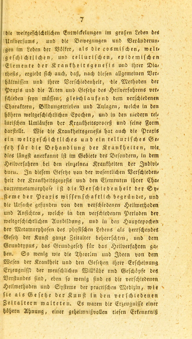 ble tttlfgefd^lcfitllc^eti Sntrolcfeluiigcn im großen Scben bei Uniberfumö, uiib Mc ©eipegungen unb 93erdnberun< gen im Üeben ber S85(fer^ nie; bie coömlj'cben, roelte g efcf>i (ötlicbcn, unb telluri|'cl)en^ epibemifcben Elemente ber ^rnnf^eitegenefig unb il)rcr 2)ia/i tbefle!, ergiebt ^\d) auch, baß, nach biefen ongcmdnen SQer< bältnijTen unb i[)ret 53erfcbiebenbeif, bie 9}?et^oben ber ^'»rnrls unb bie 3fitcn unb ©efc^e beö >^eilöerfabren6 per# fcbleben fepn miijTen^^ gleltf)laufenb bem oerfd)tebeneB Cbaraftern, SJilbungötrieben unb Anlagen, meicbe ln ben bb^ern n)eltgefd)icbtlid)en S'pocben, unb ln ben nlcbcrn teU lurifcben Umlaufen ber ^ranf^eltßproceß unb fein? §orm barfreKt. Sßic ble ^rantbelt$gene|iö t)at auch bie (proplö ein meltgefcblcbtlicbeß unb ein tellurifcbeß @e/ fe^ für bie S3e()anblung ber ^ranfreiten, mie bicö langfl onerfannt ift im ©ebiete beö S^cfonberti/ in bem ^elluerfabren bei ben elnidnen ^ranf[)elten ber buen. 3« biefem ©efe^e von ber mefentlicben Söcrfcblebene beit ber ^ran!beitögejjc|l6 unb ben Elementen Ihrer cactermetamorpbore ijl b ie 9?erfcbtebe n beit ber 0p» fteme ber ^rapiö miffen.ftbaftlicb begrünbet, unb # bie Urfacbe gefunben von ben verfd)iebenen ^eiimetbpbeti unb 2(njicbten, ivelcbc in ben verfebiebenen ‘Perioben ber meltgefcbicbtlieben ^tusbilbung, unb in ben v^auptepoebeh ber SJtetamorpbofcn beö pbpf*f<ben fiebenö alö berrfcbenbe$ ©efefe ber Äun(l ganje bcberrfdjten, unb bem ©runbtppuÄ, baö ©runbgefe^ für bag d^eilverfabten gge ben. 00 menig tvle bie ^b^Pt!®n unb von bem Sßefen ber 5franfbeit unb ben ©efeben ihrer ©rfebetnung ©rjeugnifi’i ber menfd)li<ben SBiüfübr unb ©efebßpfe be$ S3er(lanbeg finb, eben fo roenig jinb es bie verfebtebenen ^eilmetboben unb 0pfleme ber practifeben ^ebljln, tvU ^ fie al6@efebe bet^unfl In Öen verf^lebcnen Seitaltern malteten, (J6 maren bie €rjeugniffe einer bbbern 2tbnung, einer gebelmnißvoücn tiefen (frfenntniß