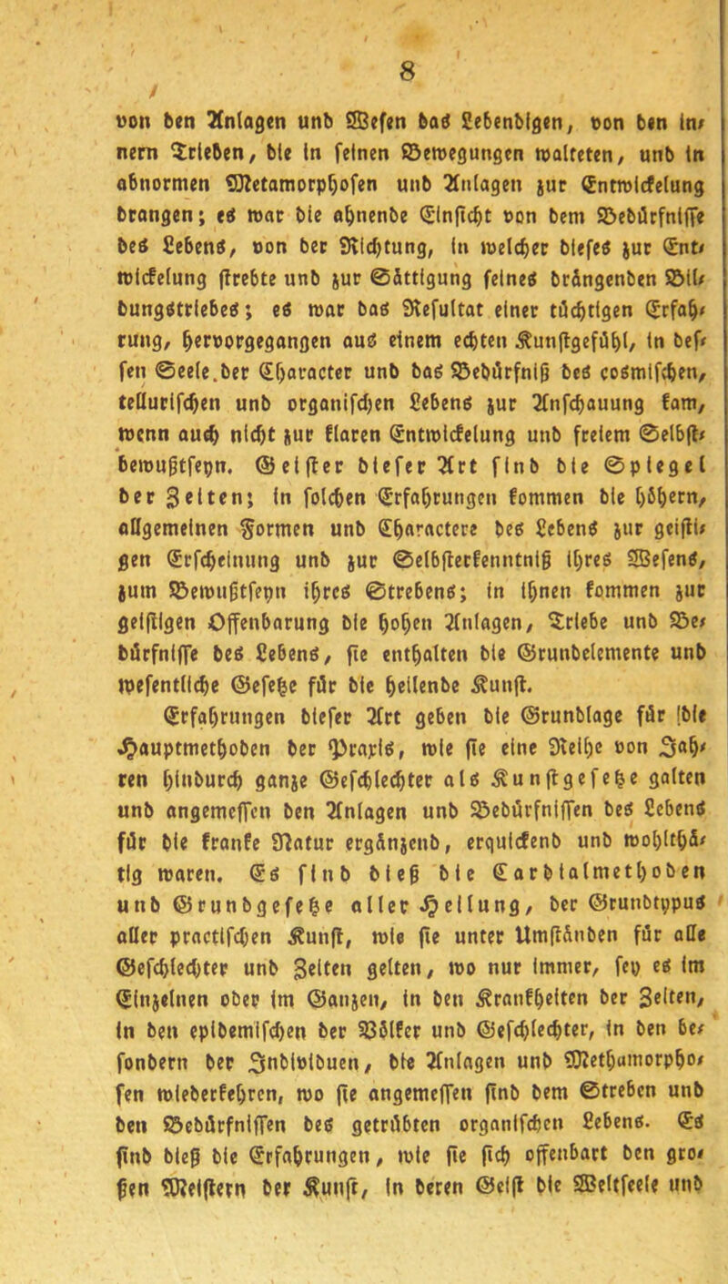 t von ben 3(n(ageti unb SBefen bad Sebenbigen, von b«n in/ nem Stieben/ ble In feinen ©eroegungen walteten, unb in abnormen ^etamorp^ofen unb 2fnlagen juc (Entwicfelung btangen; eä war bie a^nenbe ^Inftcbt von bem ©ebürfnlffe beä fieben«, von bec 9lid)tung, ln welcher blefeö juc (£nt/ rel(fe(ung jirebte unb jur ©ättigung feines brängenben ©11/ bungsttiebes; es war bas Slefultat einer ttücbtigen ^rfa^# rung, ^ervorgegangen ous einem echten ÄunftgefiSht/ tu bef/ fen ©eele.ber Sf)aracter unb baS ©ebörfnig beS cosmlfcbtn, teüurifchen unb organifchen ßebens jur 2fnfcbauung fam, wenn au^ nicht jur flaren Sntwlcfelung unb freiem ©elb(l/ « bewugtfepn. ©elfter blefer 5trt finb ble ©plegel ber Seiten; In folchen (Erfahrungen fommen bie höh^c«/ allgemeinen formen unb Sh«'*<'ctfce bes Gebens jiir geifti/ gen (Erfcheinung unb jur ©elbflerfenntnlg Ihres 5SefenS, ium ©ewugtfepn ihres ©trebens; In Ihnen fommen jut gelfllgen Offenbarung ble hoh^« Einlagen, Erlebe unb ©e/ börfnlffe beS fiebenS, fie enthalten ble ©runbelemente unb wefentllche ©efe^e für ble helijnbe ^unfl. Erfahrungen blefer 3frt geben ble ©runblage för (ble .^auptmethoben ber ^rayls, wie fie eine Sielhc oon Sah/ ren hl»burch ganje ©efchlechtcr als ^unflgefe^e galten unb angemeffcn ben Einlagen unb ©ebürfnlffen bes SebenS für ble franfe Statur ergänjcnb, ergulcfenb unb wohlthfi/ tig waren. Es fInb bieg ble Earbtalmetl)oben unb ©runbgefe&e oller «Teilung, ber ©runbtppus oüep proctlfchen Äunft, wie fie unter Umfi&nben für alle ©efchlechter unb S^ltrn gelten, wo nur Immer, fep es im Elnjelnen ober im ©anjen, in ben ^ranfhelten ber Selten, In ben eplbemlfchen ber Sßölfer unb ©efchlechter, In ben 6e/ fonbern ber Soblvlbuen, ble tfnlagen unb SKethumorpho/ fen wlebecfehren, wo fie angemeffen finb bem ©trebcn unb ben ©ebörfnlffen bes getriibten orgnnifchcn Sehens. Es finb bUg ble Erfahrungen, wie fie fith offenbart ben gro# fen 5J?elflern ber ^unft, In beren ©elfl ble Sffieltfeele unb