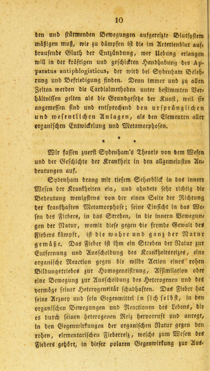 fcen anb flfltmenben ©ettcgungm aufgcreljte ©lutf^ltem 'mäßigen muß, wie §u bämpfen ffl bU Im 2(rtertenb(ut auf» braufenbe ®Iut^ ber (Sntjünbung, n>cr Uebung «langen min In bec frSftIgen unb gefc^lcften ^anbbnbung beg Ap- paratua antiphlogisticus, bet mltb bei 0pbcn^am ©e(ef)# rung unb Söefrieblgung finben. 55enn Immer unb ju ollen gelten roerben ble (£arblolmetf)oben unter befllmmten S3et/ ^jiltnlffen gelten olg ble @runbgefe|e ber Äunft, roeti (ie ongemeffen finb unb entfpreebeub ben utfpröngltcben unb mefentlicben 31 nlogen, olg ben (Elementen oQer crganlfc^en ^ntwlcfelung unb SOifetomorp^ofen, ' . • . SBIr fofTen jueril ©pbeu^om’6 ^^eorle von bem ®efcn unb ber <Sefd>l(^te bec Äronff}c|t In ben oögemelnflen beutungen auf. 0pben[)om brong mit tiefem ©e^erblld ln bog innere SSBefen bet ^ronf^eiten ein, unb o^nbete fc^r richtig ble SBebeutung menlgfleng von ber einen ©eite bet 9lid)tung ber fronfbaften 53^etamorpbofe; feine ®ln|icl)t In bog SBe# fen beg ^leberg, In bog ©treben. In ble Innern SSemegun/ gen ber Sfiotur, momit biefe gegen ble frembe ©eroolt beg gleberg f&mpft, l|I’ ble luobre unb gan5 ber 33otuc gern Äße. 55og Sieber Ifl ll)m ein ©treben ber 03a(uc jut Entfernung unb 3lugfd)eibung beg ^ronfl)eltgreljeg, eine orgonifebe Sleoctlon gegen ble mllbe 2(ction elneg toben ©llbunggtriebeg sur .^omogeneijlrung, 3ff|Imllotlon ober eine Söcroegung jur 3fugfcbelbung beg Jpeterogenen unb beg vermöge feiner ^eterogeneltSt febobboften. 2>og Slförf feine 2lrjnep unb fein ©egenmlttel In flcb feibff. In ben orgonlfcben Söemegungen unb 0vcactiouen beg gebeng, ble eg bureb feinen beterogeuen SReii b^c'^orruft unb onregt. In ben ©cgcnmlrfungcn ber orgonifeben D7otut gegen ben roben, elementorlfcben Sftöerrelj, mclcbe jum SÖSefen beg Sleberg gehört, ln blefer poloren ©egenmirfung jur 2lug/