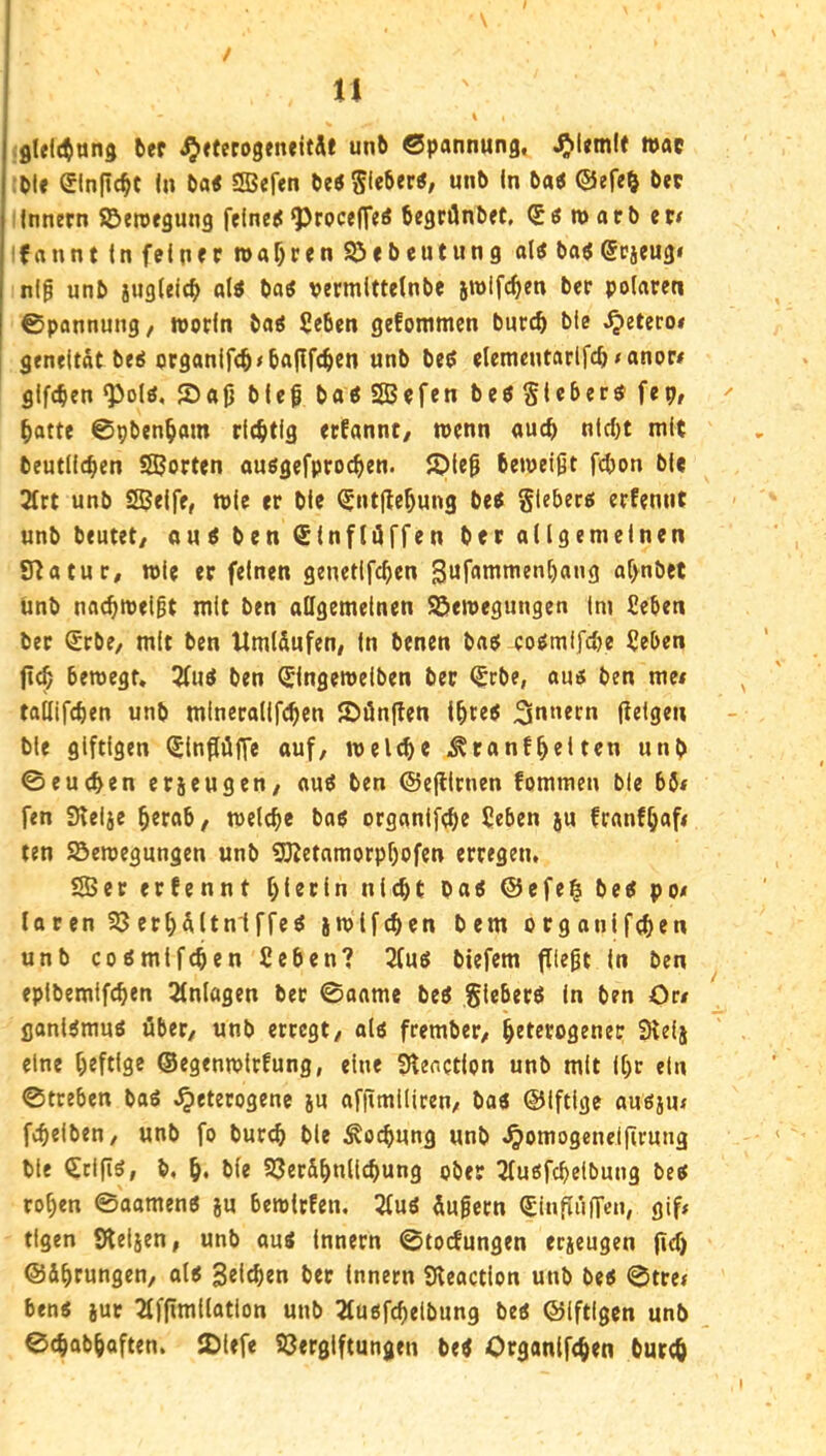 n / I fllelctuns bep ^ttecogeneitÄt unb Spannung, n>ac ;ble einfic^t In ba< SBefen beö Sfebpp«, unb In ba« ©efe& bep Innern ©eroegung felnets ^roceff^^ begrüntet, Söwarb et< Ifannt In felnrr roabren S^ebeutung aU baögcjeug« nl^ unb jugleicb al« boö vermittelnbe jroifcben ber polaren Spannung, worin batf Seben gefommcn burcb bie ,^etero« geneltat be^ organifcb<ba|lf(ben unb beö elemeutar(fcb<anor# gifcben 030(0, Soj] bieg baö SBefen beöSiebersfep, batte Spbenbom richtig erfannt/ wenn auch nicht mit beutllcben SJorten ouögefprocben. ipleg bewetgt f^on ble 2(rt unb SJelfe, wie er ble ^ntflebung be^ glebero erfemit unb beutet/ cju^ ben <£(nflüffen ber allgemeinen £Tta tu r, wie er feinen genetifcben gufammenbang al/nbet Unb nacbwelgt mit ben allgemeinen SSewegungen Im £eben ber Srbe, mit ben Umlfiufen/ In benen ba$ eo^mlfclje Ueben jtcb bewegt, 5(uö ben ^Ingewelben ber ^rbe, au5 ben me# tallifcben unb mlncrallfcben JDünjlen Ibte^ Innern (leigen ble giftigen (Jlnflüffe auf, welch« ,^tanfbelten unb ©eueben erjeugen, auö ben ©efllrnen fommen ble b6< fen Slelje berob, welche bop organifebe 5eben ju franfb«f< ten SBewegungen unb SKetnmorpbofen erregen, SBer erfennt hierin nicht ba< @cfe§ betf po/ laren Söerbültniffeö jwlfchen bem orgonifchen unb cogmifchen £eben? 3(ug biefem fltegt In ben eplbemifchen Einlagen ber ©anme beö gleberö In ben On ganUmuö über, unb erregt, aii frember, betetoöenec 9teij eine heftige ©egenwtrfung, eine Ülenction unb mit Ihr ein ©treben baö ,^eterogenc ju afflmllicen, ba« ©Iftige au6ju< fiheiben, unb fo burcb ble Kochung unb ,^omogcnel|lrung ble CtlfiS, b, h* ble SSer&bnlichung ober ^(uofchelbung be^ rohen ©aamen« ju bewirfen, 2tuö üugern (£inpi'i(Ten, gif< tigen Sleiien, unb aus Innern ©toefungen erjeugen (icf) ©ibtungen, als Seichen ber Innern Sleaction unb bes ©tre< bens iur 2fffimllation unb 2fuöfchelbung bes ©iftlgen unb ©chabhoften. JDiefe SJerglftungen beS Organlfchen burch