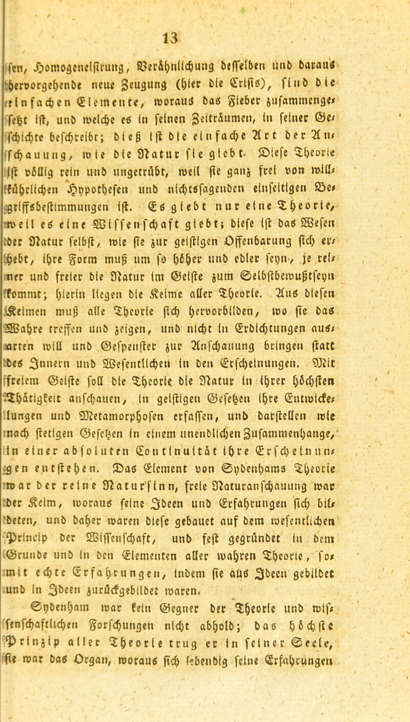 fen/ ^omo^cnelfifunfl, SSerÄtjnllc^mug beffeltken unb bacautf :{ieroorge^enbe nei« Beugung (f)lec bic (£rt(iö), flnb bic rf In fachen (£l erneute, roorauiJ ba« giebcf fe|t ifl, unb welche eö In feinen geittaumen, in feinet @e< fd)ic^tc befc^ceibt; bieg i(l bie einfad)e 2fct ber2(n/ fcf>auun9, wie bie 07atuc fic gleb t- ®lefe ^[)eoric Ift übUig rein nnb ungettöbt, meil jtc ganj frei »on roill# ;fö^>rlicben ^ppotl)efen unb nld)t6fagenben einfcitlgen ©e# cgriff«be(limmungen i|l. (Söglebt n u r ei ne 5: §eo cte/ iuell eö eine S3iffenfd)aft glebtj blefe 1(1 boö SBefen tbec Ülatuc felbfl/ tnic |Ie juc geiftigen Offenbarung (id> eiv l^ebt, i^re §orm mug um fb ()6^er unb cbler (‘epiiv je te(/ rtier unb freier bie JUatur (m ©elfte jum ©elbflbemugtfepn ffommt; t)ierin Hegen bie ,^elme aller ^l^eorie. 2lub blefen i^eimen mug ade ^beorie fldj (;en)orbl(ben/ wo fic bab 5fBabre treffen unb jeigen, unb nicht in Srbichtungen auif »rten mtU unb ©efpeufter jur 3lnfchauung bringen (tatt fbeb 3«>»ti’n unb Sßefentlichert In bei» (£rfcl)elnungcn. 9]tlt :fcelem ©elfte foll bie ^btori? Statur ln Ihrer Obehften C^batigEeit anfdjauen, ln geifllgen ©efe^en l^re Sutmlcfe# langen unb 50tetamorpbofen erfaffen, unb barflellen »Ic mach ftetigen ©efe^en in einem unenbll(hen3ufntnmenl)ange,' ln einer abfoluten Kontinuität ihre Krfdjetnuiu ^en entfieben. JDaß Element uon 0»;benbams ^^b^oric rmor ber reine 9tatur'flnn, freie 9toturanfd)auung mar tbet Äeim, morauö feine 5lbeen unb Krfabrungen fld) bil# ibeten, unb baber rcaren blefe gebouet auf bem mefentlidjen QDrindp ber SBiffenfebaft, unb fefl gegrönbet in bem ©runbe unb In Den Elementen aßet mabren ^bcorlc, fo/ mit ed)te Krfa(>rungen, inbem (ie oüö gebilbet .unb in jurücfgebilbet roaren. 0pbenbam mar Eeln ©egner ber *^*f* ffnfebaftlieben gorfebungen nld)t abbolb; bae bMftc •prlnslp oller ^b^otietrug er In feiner @eele, (ie mor boe Organ, morouö ficb (ebenbig feine Krfabrunget» i