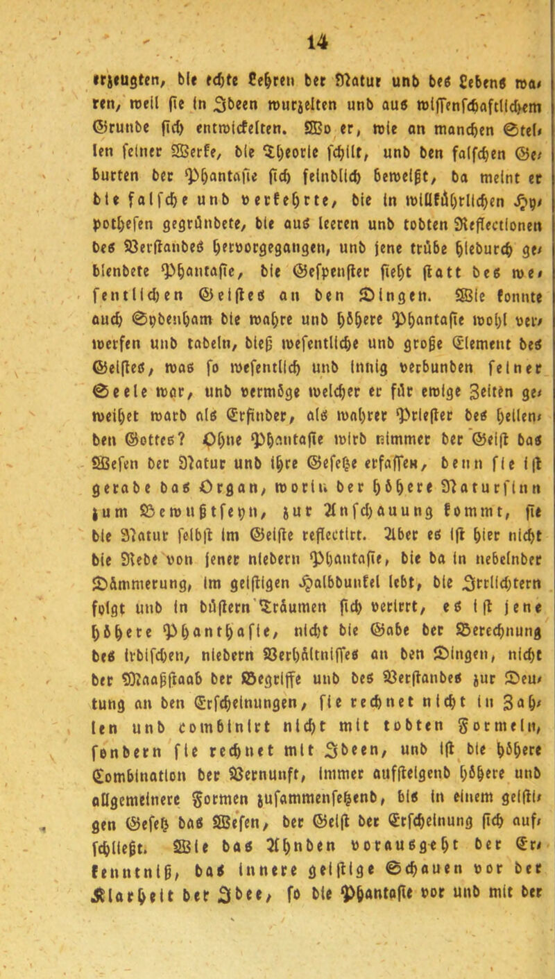 »rifugte«, ble tdjte Beßren ber n^atur unb btt £eben« wai r«n, reell fie in 3t>e«n reutielten unb auß reifTenfcbaftlldKm ®runbe fid) entroicfelten. SBo er, rele an manchen 0tel» len feiner ®erfe, ble 5l)eorle fcbllt, unb bcn folfcben @e/ bürten ber Q)^antflfi« (tcb felnblld) bereel^t, ba meint er ble falfcbe unb uerfe^rte/ ble In relll!illl)rllcben S^\)/ potl)efen gegriSnbete, ble auß leeren unb tobten SKeflectlonen bcß Söerflanbeß ^eruorgegangen, unb jene ttöbe ^leburcb ge^ blenbetc Q>b<>»tafic, ble ®efpen(ler fie^t (latt bcß ree/ fentlld)en ©cljleß an ben fDlngen. S31e fonnte aud> 0pbenbant ble realere unb ^ö^ere <p^antafie reol)l ueiv recrfen unb tabeln, ble^ reefcntllcbe unb groge Element beß ©elfteß, roaß fo reefentllc^ unb Innig tetbunben feiner @eele reor, unb uermSge reelc^er er filr erolge Selten ge< reeU)et roarb alß Srfinbet/ alß real)rer ‘Prlefler beß gellen» ben ©otteß? <)l;ne ^^imitafie relrb nimmer ber @el|l baß SBefen ber S'iatur unb t^re ©efef^e erfaffen, benn fle i|l gerobe baß Organ, reorlu ber ^6^cre Sfiaturflnn jum Söereugtfepn, jur 2lnfd)auung fommt, fie ble 37atur folb|l Im ©elfte reflectlct. 3lber eß Ijl biet nicht ble 3Ube von jener nlebern ‘Pbantafie, ble ba ln nebclnber 2)&mmerung, Im gelfllgen ^albbuiiEel lebt, ble 2irclld)tern folgt unb ln böflern'llr&umen fich verirrt, eß 1(1 jene bfibere ^bantbafle, nicht ble ©abe bet SBerechnung beß tvblfchen, nlebern S3erl)&ltnlffeß an ben SMngen, nicht ber SJtaagftaob ber ©egtlffe unb beß SJerftanbeß jur Seu/ tung an ben ©tfchelnungen, fle rechnet nicht ln 3<>h^ len unb combtnlrt nicht mit tobten gor mein, fonbern fle rechnet mit Sbeen, unb Ifl ble höhere Kombination ber SSernunft, Immer aufflelgenb höhere unb ollgemeinerc gormen jufammenfehenb, biß ln einem gelfll/ gen ©efeh baß SBe’fen, ber ©elfl bet Ktfchelnung (ich «uf» fchllegt. Sffiie baß 3fhnben voraußgeht bet Kr/« fenntnlg, baß Innere gelfllge ©chauen vor ber 55larhelt ber Slbee, fo ble ^hAUtofie vor unb mit ber