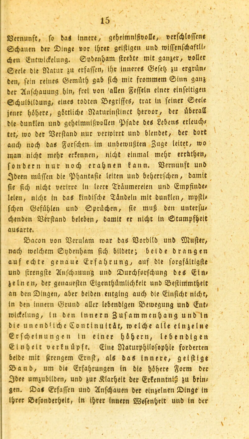 Jöernunft, fo tai Innere, ge^elmnl&üoCe, «erf(t>lo|Tene ©Clauen brr JDlnge »or U^rer ßellligen unb rolftenfcbaftll/ <6en Snttnlcfdmiß. ©i)benö«m (Irebte mit gani«r, ttoaer ©eele ble Slfttuc ju etfaffen, U)c Innere« @efe§ ju ergrün/ ben, fein reine« ©ernüt^ gab (icb mit frommem ©Inn ganj ber 2fnfcbauung bln> f“l '>on 'oHen geffeln einer clnfeltlgen ©cbulbtlbung, eine« tobten Sßegriffe«, trat In feiner ©eele jener f)6f)ere, gbttlidje 37aturln(ltnct t^eroor, ber überall ble bunficn unb ge^elmnifioollen Q)fabc be« Ceben« erlcucl^/ tet, mo ber 23er(lanb nur «eriolrrt unb bienbet, ber bort auch noch ba« gorfeben- im unberougten leitet, roo man nicht mehr erfennen, nicht einmal mehr errttthen, fonbernnur noch erahnen fann. ?öernunft unb Sbeen müffen ble unb beherrfchen, bamlt fie (ich nicht verirre In leert Träumereien unb Smpfinbe/ leien, nicht In ba« Finbifche Tänbeln mit bunflen, mpül/ fchen ©efühlen unb ©prüchen, fie mu0 ben unteefu/ (henben ^erfianb beleben, bamit er nicht ln ©tumpfhdt au«arte. S&acon von SQerulam tvar ba« 93orbilb unb SO^ujter, nach welchem ©pbenham (ich bllbete; bcibe brangen auf echte genaue (Erfahrung, ouf ble forgfältigfte unb ftrengjle ^(nfchauun'g unb JDurchforf^ung be« Sin/ jelncn, ber genauejlen <£lgenthümllchfelt unb Söeflintmthelt an ben ©Ingen, ober beiben entging auch ble <£injicl)t nicht, In ben innern ©tunb aller lebenbigen Bewegung unb ©it/ wicfelung, ln ben Innern Sufunimcnhangunb in ble unenbUche<Sontlnuität, welche alle einzelne ^rfchelnungen ln einet hHetn, lebenbigen Einheit vetfnüpft. ©ne SfiaturphUofophle forberten belbe mit (irengem Srnfi, al« ba« Innere, geljllge SÖanb, um ble ©fahrungen (n ble h^h**^* $orm ber 2lbee umjubllben, unb jur Klarheit ber (Srfcnntnl^ )u brin/ gen. ©a« ©faffen unb 2Infchouen ber elnjelnen ©Inge In Ihrer S^efonberheit, in ihrer innern iSßefenhttt unb in ber
