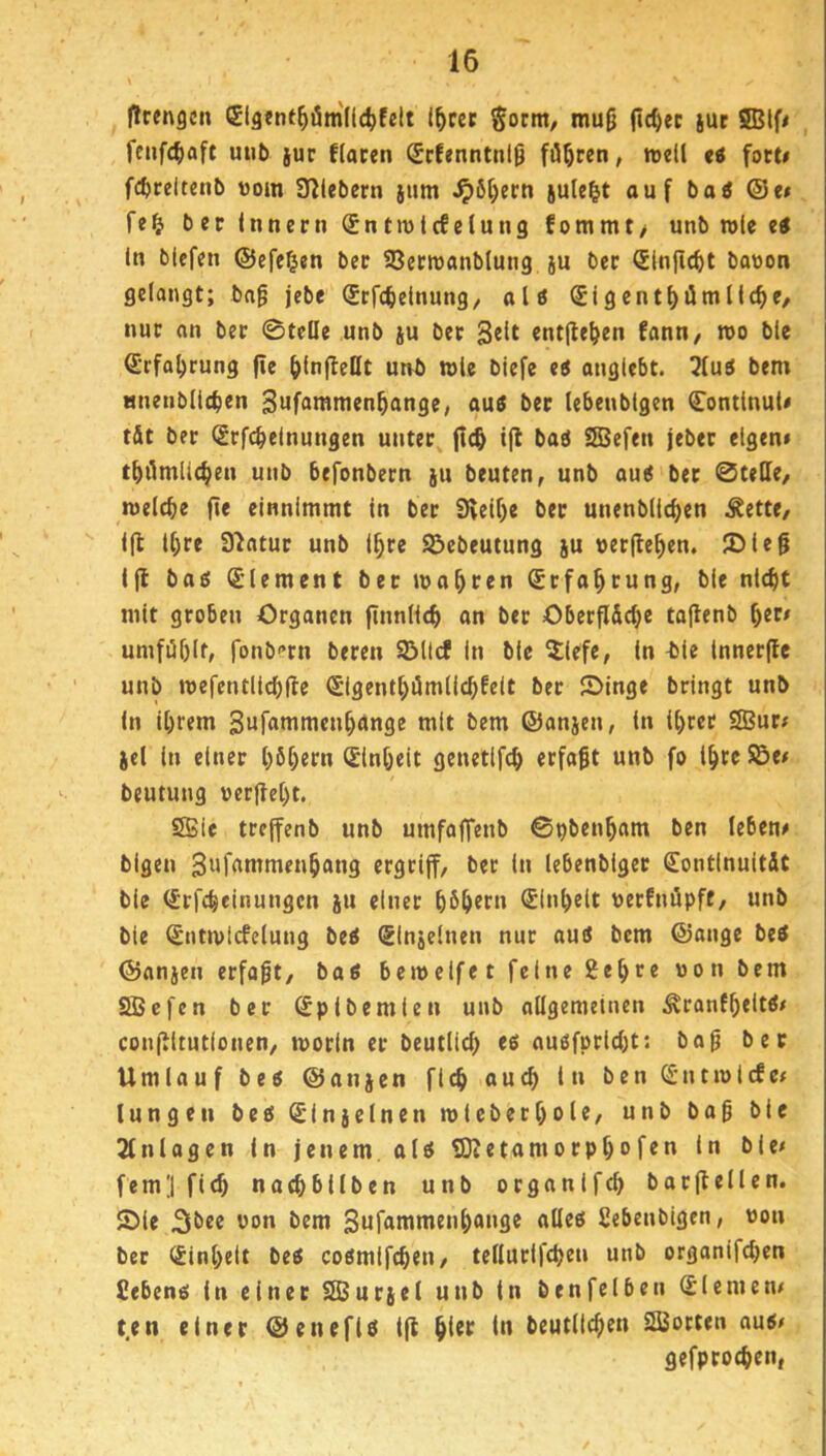(trengcn Slgtnt^öm'lldjfelt l^cet Sorm, mug (»c^ec juc SSStf* fcufc^aft uiib juc flacen (Srfenntnlg führen, roed ti fort# fc^rcltenb vorn 3f?lebern jiim .^6[)ecti jule^t auf bai @e< fe^ ber (nnern Sntiutcfelung fommt> unb role ei In biefen ©efe^en bec SJenvanblung ju ber Slnflc^t bouon gelangt; bag jebe Srfcfeetnung, aU (Jigent^ümllc^e, nur on ber 0tcUe unb ju ber entfielen fann/ roo ble Srfa^rung fie ^(nfleHt unb wie biefe ei anglebt. 5(ui bem mienblltben Swfflwmen^angc, aui ber lebenbtgen ContlnuU tÄt ber (Srfcbelnungen unter jlc& ifl bai Sffiefen jeber eigen» 1^)110111(^611 unb befonbern ju beuten, unb aui bet 0te(le, welche fie einnimmt in ber 9\elf)e ber unenblichen Äette, llt ihre Slfltur unb ihre Söebeutung ju »erflehen. ®ieg ifl boi Element ber wohren Erfahrung, ble nicht mit groben Organen ftnnlich an bet Oberfl&che tafienb ^tts umfi5f)It, fonb'’rn bereu SBllcf In ble ^iefe, in t)ie Innerflc unb wefentllchfle (Sigenthiimllchfeit bet JDinge bringt unb In ihrem Sufammenhctnge mit bem ©anjen, in ihrer 2Bur» )e( in einer höh^tn iSinheit genetlfch erfagt unb fo ihte S5e» beutung »erfleht. SBie treffenb unb umfofTenb ©pbenham ben leben» bigen 3i*f«nimenhang ergriff, ber in lebenbiger (JontinuitÄt bie (Stfchelnungcn ju einet h^h^t» Einheit »erfnöpft, unb ble (Sntwicfelung bei SInjefnen nur aui bem ©ange bei ©anjen erfagt, bai bewelfet feine 2ehre »on bem 2Bcfcn ber Spibemien unb ollgemeinen Äranfh<lt^^ conflltutionen, worin er beutlich «6 nuöfpricht: bog bec Umlauf bei ©onjcn fich ouch in ben ^-ntwlcfe» lungeii bei (Sinjclncn wieberhole, unb bag ble 2fnlogen in jenem, ali SDletamorph»f«n fern] fich nachbilben unb organlfch botflellen. S)le i’oo bem Sufammenhonge allei Sebenbigen, »on ber Einheit bei coimifchen, tellurlfchc» nnb orgonifchen Cebeni in einer SEBurjel unb in benfelben Siemen» t,en einer ©enefli ifl hltf beutlfchro SiSotten aui» gefprochen,