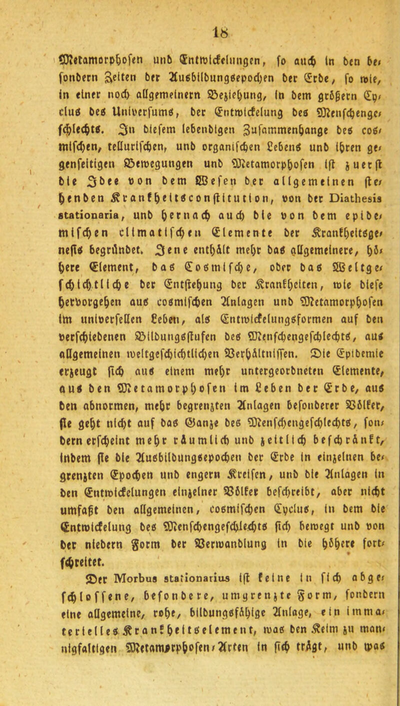 1« COIetamorp^iofen unb dntrolcfelimgcn, fo auc^ In btn bei fonbern t><r 2lu«ibiIbun9öepod)en ber (Jcbe, fo wie. In einer nod> allgemeinem ©ejiebung, In bem gcbgecn Sp/ cluö be« Unli'crfumti, ber (JntmIcfelung bea 9]?enfcbengc/ f4)l«c§ta. 2ln blefem lebenbtgen bea coa# ntlfd)en, tellurlfcben, unb organifcben Cebena unb Ihren ge» genfeltigen ©emegungen unb ODietamorphofen Ifl juetjl ble 31^** bem £SBefen bet allgemeinen (le/ ^enben ^ranfh<lt^con(lltutlon, von ber Dlathesis stationaria, unb <>uch ble Von bem eplbe» mifchen cllmatifchen Elemente ber Äranfl)eltage» nefla begrilnbet. entl)dlt mel)t baa gllgemelnere, l)ö* here (Element, baa Coamlfcbe, ober baa Sßeltge» f(hl^fliehe ber Sntfrehung bet :^ranEhclten, wie blefe hetPorgehen aua coamifchen Einlagen unb tO^etamorphofen lln unlverfeßcn Cebeii, ala Sntmicfelungaformen auf ben verfchiebenen 9Mlbunga|lufen bea (Dienfcbengefchlecbta, aua oßgemeluen meltgcfchichtlidjen SJerhdltniffen. Sie Sptbemie etieugf fleh eiua einem mehr untergeorbneten (Elemente/ uua ben lOietamorphofen Im Heben ber (£rbe, aua ben abnormen, mehr begrenjten Einlagen befouberer SSblfer, (le geht nl^t auf baa ©anje bea g3ienfd)cngefchlechta, fotu bern erfcheint mehr r&umlleh unb weltlich befchrdnft, Inbem fle ble 2luabllbungaepochen ber (£rbe In einjelnen be» grcnjten Epochen unb engem Steifen, unb bie Einlagen In ben (Snttvicfelungen einzelner !86l!er befd)reibt, aber nicht umfaft ben aögemelnen, coamifchen (Eyclua, In bem ble üntrolcfelung bea SDienfchengefchie^ht«* Pfh bewegt unb von ber niebern ber iSerwanblung in bie h^htre fort» fchreitet. ®er Morbus ataiionarius Ifl feine In fleh abge» fthloffene, befonbere, umgrenjtc §orm, fonbern eine allgemeine, rohe, bllbungafdhlge 2lnlage, ein imma» terlellea Äranf heltaelement, wae ben Äelm ju man» nigfaltigen 5)letam^rph«>fetw2(rten In fith trdgt, unb o>a^