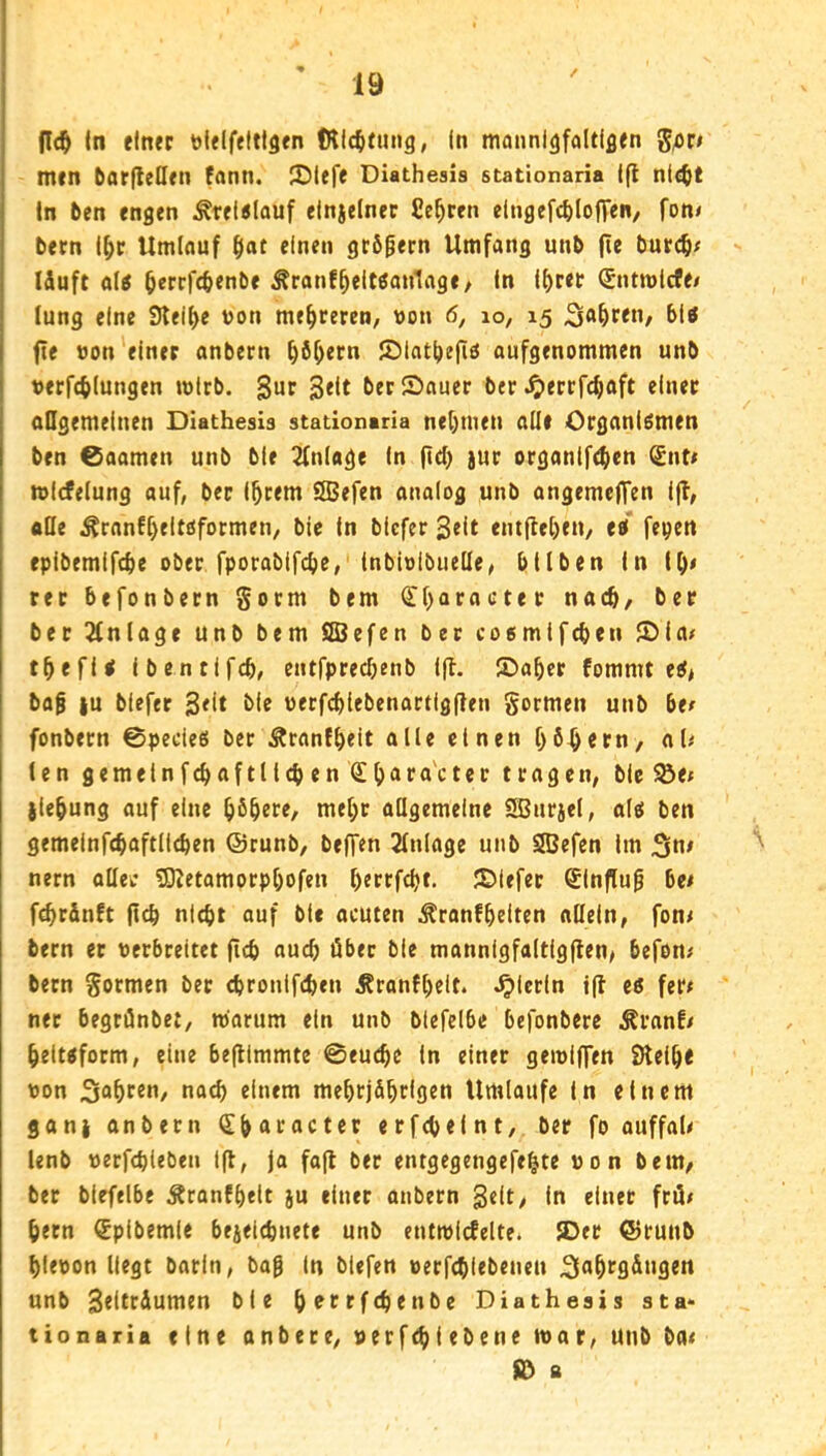 |Ic^ (n einer Dielfeltigen IKIc^fung, In moiml^faltlflen g^r# men barfleöen fann. ®lefe Diathesis stationaria Ifl ni«tt ln ben engen Äreltflauf elnjelner Cc^ren elngefcblofFen, fon< bern l^r Umlauf flat einen grögern Umfang unb fie burc^/ Iduft al« ^errfcbenbe Äranf^eltöanlage/ In l^ret (Jntrolcfe/ lung eine Steifte von mehreren, uon 6, lo, 15 fie von einer anbern ^b^ern IDIat^efiä aufgenommen unb Verfehlungen mlrb. Sur 3<lt ber Sauer ber ^errfchaft einet oDgemelnen Diathesis stationaria nehmen all# Organlömen ben 0aamen unb ble 2fn(age In fl(^) iur organif<hen ^nti mldelung auf, ber Ihrem SSJefen analog unb angemeffen Ifl, aDe ^ranf[)eltßformen, ble In blefer 3«lt entfleheu/ ei fe^en epibemifthe ober fporabtfche, inbioibuelle, btlben In Ih« rer befonbern gorm bem <n>aracter nach/ ber ber !2(n(age unb bem SBefen ber coemifeben Sia^ theflß Ibentifch, cntfprechenb Ifl. Saher fommt eß# baf |u blefer 3<it uerfchlebenartigflen gormen unb ber fonbern ©pedeß ber Äranfhrlt öH« einen [)6hern, al^ len gemeinfchaftll(hen Cfh^fö'cter tragen, ble ^e* {lehung auf eine h^hrre/ mehr allgemeine i^urjel, alß ben gemelnfchaftll^en (Srunb, beffen Einlage unb SBefen Im 5ln# nern aller 5)?etamorphofen httffth*- Siefrr SInflup bet fchrdnft (ich nicht auf bic acuten ^ranfhriten allein, fon^ bern er verbreitet (ich auch äber ble mannigfaltigflen/ befom bern gormen bet chronifchen Äronfhdt. hierin t(l eß fer< net begrönbet, roarum ein unb blefelbe befonbere Äranf/ heitßform, eine befllmmte ©euche in einer geiviffen Sleih« von 5ohf«*i/ nach einem mehrjdhclfltn Umlaufe In einem gani anbern ^hAracter erfcheint, ber fo auffaU lenb verfchteben t(l, ja fafl ber entgegengefehte von bem, bet blefelbe Äranfhelt }u einer anbern 3dt, In einet frö/ hetn €plbemle bejeichnete unb entmlrfelte. Sec ©cunb hievon liegt barin, bag ln biefen verfchiebenen ^ahrg&ugen unb Seltrdumen ble h^ttffhenbe Diathesis sta- tionaria eine anbere, verfchiebene tvar, unb bae fd B