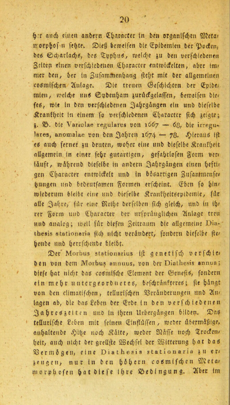 ^:r and) ciiuit anlxi'tt (Eörtractec tn bm organlfc^in £OJefa> U'.oep^öf'ti ®ieß be>t)flftn ble ^plbemlcn ber‘J>ocfeji( beö 0d)arloc^t<, beß ^pp^uö, n)c(d;e ju beti \)erfd)lebcn<u Seltcp etnen nerfc^icbeucn S(;aracter «ntmlcfelten, abtc (tiv nicr beti/ bec (n mit bec allgemeinen cogmifdjen 3(nlage. JDIe treuen @ef(^ld)teti bec (Spibf; mte«, mclc^e nu< 0pben^)am juciJcfgelafren, bemclfen b(e< feg, TOli ln ben »ecfd>(ebcnen “«ö blefelbe j?canfl)eit In einem fo weifc^ilebenen €l)aractcc fic^ icigte; ©. btc Variolae reguläres »on 1Ö67 — ÖQ, bic irregu- läres, anomalae von ben 1^74 — 78. .^lernuö l(b eö aud) fevnee ju beuten^ mo^c eine unb blefelbe ÄcfluEl;eit allgemein, In einer fc^r gutnetigen, gefabrlofen goem ver» lÄuft, mM;renb blefelbe in anbecn 3flf)f35ngen einen ^eftl» gen <ri)acactec entmicfelt unb ln bSöartigen Sufantmenfe/ jungen unb bebeutfamen gormen erfebeint. (Jben fo mleberum bleibt eine unb blefelbe Ärnnfl)eitOepibemiC/ für olle 3i»f/te^ für eine SJvelbe becfelben ficf) glel^, unb in Ib^ rer §orm utib €l)aracter bec urfprünglid)en Anlage treu unb onalcg; »oell für biefen Scitenum bic ollgemeine Dia*- thesis fltßtionaria ftcb tild)t verfinbcct/ fouberu blefelbe fle/ ^enbe unb ^)fccfd)e«be bleibt« JDec Morbus stationarius l(t gcnetlfd) vef)(^lci ben von bem Morbus aRiuius, von ber Dlathesis annua; blefc f)at nid)t baö co^mlfcbe (Element ber ©eneft«, fonbern ein me^r u ntergeorbuetee, b?fd)r5nftercß; fie ^üngt von ben dimatlfcbcn, tellurifcben 23erdnberungen unb 2lu/ lagen ab, bie baß £eben ber <£rbe in ben verfcb iebenen 3«^feöiclten unb In lt)ren Ucbcrgdngcn bilben. ®aß teüurifcbe ßeben mit feinen S'inflüiTen, tveber öbermd^ige, an^alteube .^l^e noch .^dlte, tveber SRdffe nocl) 5rocfen/ beit, auch ntcl)t ber grellile 3ßed;fel bec Sffiitterung bat baß 33ermögen, eine Diathesis statlonaria ju er; ieu g en, nur ln ben bH cf c 0ßmifd; e n 33Jcta/ morpbofen Söebingung. 3lber im