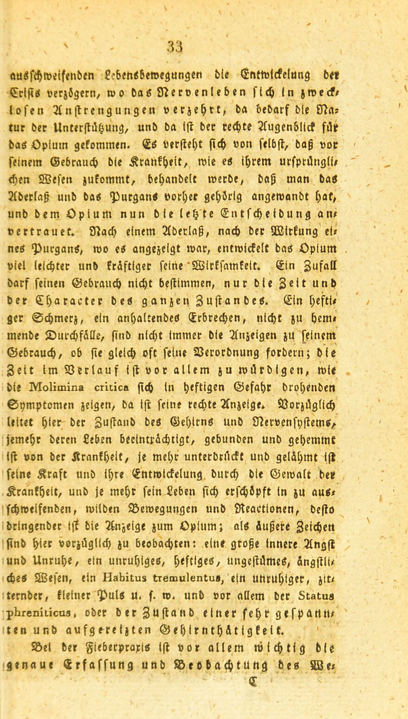 öü^ft^welfenben ScbJh^fimedungert &(e ^nt1t)lcfelimg b« €cl|iö »erjögern, wo baöfßeccenleben f((^ (n jroecf/ lofen ^fnjlrcngungen vccie^tt, ba bfbarf ble ffJa» tur ber Unt«r(tü^utig, unb ba ifl bcc teilte 5(ugjn&llcf fiSif baß öplum gefommen. tter|lef)t (ic^ »on felbfl, bo§ vor feinem ©ebraucb ti« Äraiif^eit, wie ejJ i^rent urfpnüngtU d)en SSefen jufommt, be^anbelt werbe, ba^ man ba6 2[betla§ unb ba« ^ucgon« PorI)er gehörig angewonbt f)af, unb bem Opium nun ble le^te Sntfc^eibung an# tertrouet. SHad) einem 2(betlag, nach bet Sßltfung ei# ne« ^ucgon«, wo e« angeielgt war, entwic8e(£ ba« Opium Wiel felcbter unb ftdftiger feiiie ‘SBirffamfeit. Sin barf feinen @ebraud> nlc^t be(tlmmen, nur ble 3«it unb ber <£buracter bc« gonjcn Suftau^c^* ^eftl# gcr ©cbmetj, ein anl)aUenbe« (Erbrecben, nicht ju hem# menbe SurchfSlIe, finb nld)t Immer bie 2lnjeigen ju [einem ©ebtauch, ob fie gleich oft feine SBerorbnung forbern; ble Seit Im SSerlaufljluoe allem juwilrblgen, wie ble Molimina cricica (ich ln h*fl^9^u ©efaht brohenbett 0pmptomen jeigen, ba Ift feine re(^)te 2fnielge* ÖSorjilglich leitet ber Suflaub be« @e[)lrn« unb £f?erpenfp(iem«/ jemehr beren Ceben beeinträchtigt, gebunben unb gehemmt l(l uon bet Äranfheit, Je mehr unterbrildt unb gelähmt Ijl feine ^raft unb Ihre d^ntwlcfelung. burch bie ©ewalt bet? ^ranfhelt, unb je mehr fein £eben (ich erfchöpft ln ju au«< fchwelfenben, wilben 95ewegungen unb Sleactlonen, be(lo brlngenber i(t bie ^Injeige jum Opium; ol« äufere Seichen ftnb hltr vorjägllch }u beobachten: eine groge innere 2lng(l unb Unruh«, ein unruhige«, h*ftffl«^/ ungejiäme«, dng(tlU che« Sßefen, ein Habitus tremulentua, ein unruhiger, jit# ternber, fleiuet ^ul« u. f. w. unb »or ollem ber Status phreniiicns, ober berSu(tanb einer fehl? gefpärttt# ten unb aufg^relaten ©ehlrnthätlgfelf. SÖel ber gieberprapi« l(l ttor ollem wichtig bU genaue Srfaffung unb S5ebbO(htung be« SBe# d