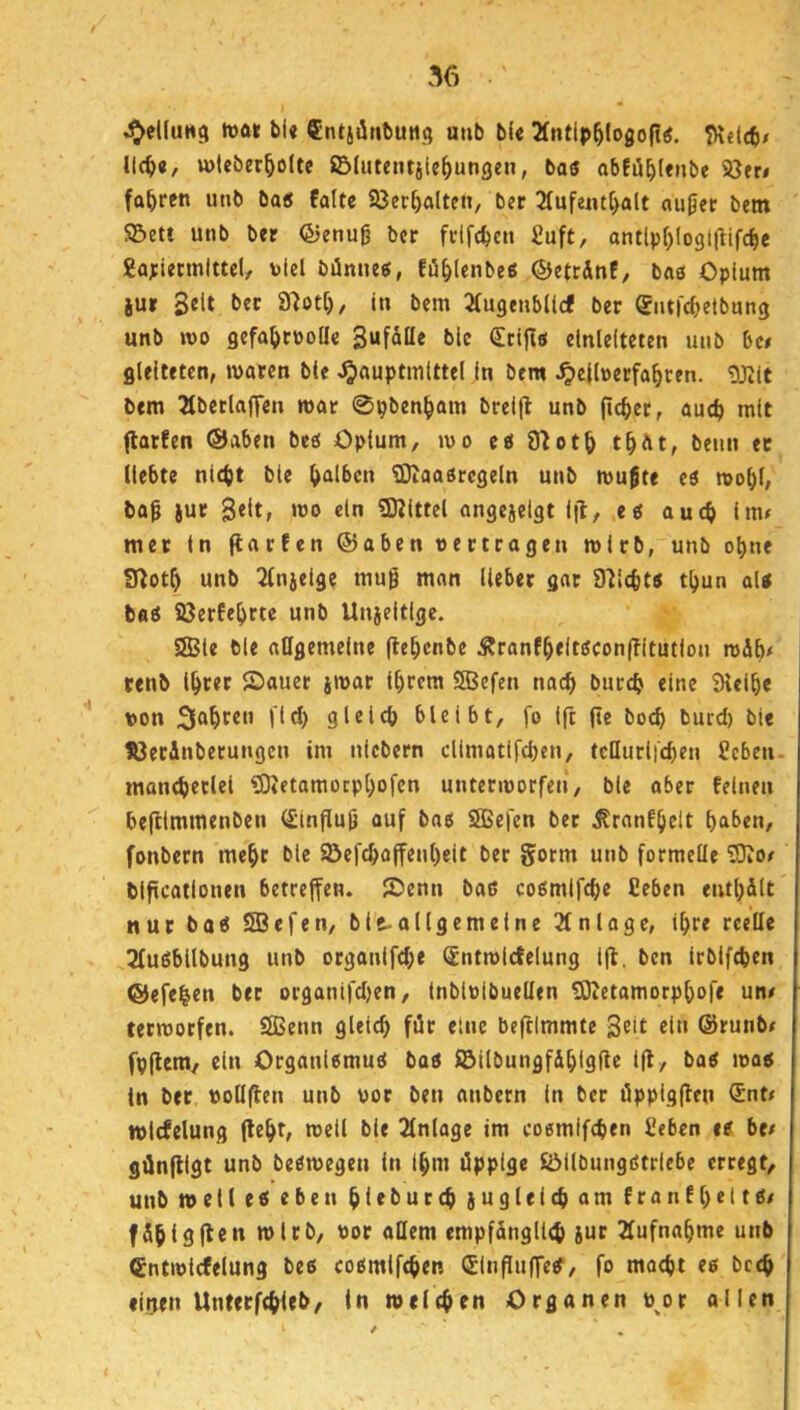 . I • .^el(uH9 h)« bl« Cntjünbuiig mib bl« 2fntlp^logofI«. ll(t>«, wleber^olte ©lutetusle^ungen, bas obEü^lenbe 5ö«n fahren unb ba« falte Söec^alten, ber 2tufe«tt>alt aujjec betn SBett unb ber ©enug ber frlfcbcn £uft, antlpf)logtltifc^e ga;iecmlttel, bld bilnnes, Eü^lcnbes ©etrdnf, bas Opium iu» 3«lt in bem Qfugenbllcf ber entrcbetbung unb wo gcfaljrüo(Ie 3«fatte bic dttps elnlelteten unb bc# gleiteten, waren bte ^auptmlttel In bem ^elbetfa^cen. gjRlt bem ^tberlaffen war 0pben^ain brelfl unb ficket, auch mit flatfen ©aben bcö Opium, wo es ffiot^ t^Ät, beim ec liebte nicht ble halben ^Diaasrcgeln unb wu^te es wol)(, iur 3«^t; ‘»® «I” 3Klttel angejelgt l]!, es auch lm< mec In (larfen ®aben oectcagen wirb, unb ohne Sloth unb 2lnjelge mug man lieber gar STilchts thun als baS S3erfehrte unb Unieltlge. SJBle ble allgemeine flehcnbe Äranfheltscon(Tltutlon wdb# cenb Ihter ©auer jwar Ihrem SBefen nach burch eine Slelhe t>on fahren jld) gleich bleibt, fo Ift fte bo<h burd) bte töecÄnberungen im nicbern cllmatlfchen, tcHurii'chen Seben- manchetlel tOietamoephofen unterworfen, ble ober feinen befllmmenben <£in(Iug auf bas SBefen ber ^ranfhelt h^l^^u, fonbern mehr ble Söefchajfenl)elt ber gorm unb formelle SKo/ bificatlonen betreffen, ^enn bas cosmifche Ceben enthalt nur bas SBefen, bi^allgemeine Einlage, ihre reelle 2luSbllbung unb organifd;e (£ntwlc!elung ifl. ben irbifchen ©efehen ber organifd)en, tnblolbuellen ^etamorphofe un/ terworfen. SBenn gleich für eine beftlmmte Seit «i» ©tunb# fpflem, ein Organismus bas i5ilbungf&hidfls ift, bas was ln ber uollften unb vor ben anbern ln ber üppigflen iSnt^ wicfelung fleht, weil bie Einlage im cosmifchen £eben es be/ gdnftigt unb beSwegen in ihm üppige SöilbungStriebe erregt, unb well es eben hitburch zugleich am franfheitS/ fahigflen wirb, uor allem empfänglich jur Aufnahme unb Cntwlcfelung bes cosmifchen Slnfluffes, fo macht es bcch «lijen Unterfchleb, ln welchen Organen p^or ollen
